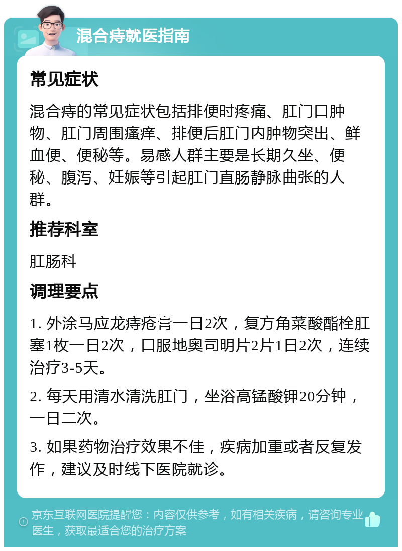 混合痔就医指南 常见症状 混合痔的常见症状包括排便时疼痛、肛门口肿物、肛门周围瘙痒、排便后肛门内肿物突出、鲜血便、便秘等。易感人群主要是长期久坐、便秘、腹泻、妊娠等引起肛门直肠静脉曲张的人群。 推荐科室 肛肠科 调理要点 1. 外涂马应龙痔疮膏一日2次，复方角菜酸酯栓肛塞1枚一日2次，口服地奥司明片2片1日2次，连续治疗3-5天。 2. 每天用清水清洗肛门，坐浴高锰酸钾20分钟，一日二次。 3. 如果药物治疗效果不佳，疾病加重或者反复发作，建议及时线下医院就诊。