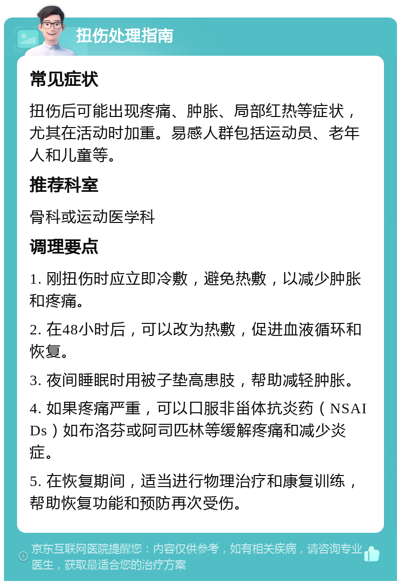 扭伤处理指南 常见症状 扭伤后可能出现疼痛、肿胀、局部红热等症状，尤其在活动时加重。易感人群包括运动员、老年人和儿童等。 推荐科室 骨科或运动医学科 调理要点 1. 刚扭伤时应立即冷敷，避免热敷，以减少肿胀和疼痛。 2. 在48小时后，可以改为热敷，促进血液循环和恢复。 3. 夜间睡眠时用被子垫高患肢，帮助减轻肿胀。 4. 如果疼痛严重，可以口服非甾体抗炎药（NSAIDs）如布洛芬或阿司匹林等缓解疼痛和减少炎症。 5. 在恢复期间，适当进行物理治疗和康复训练，帮助恢复功能和预防再次受伤。