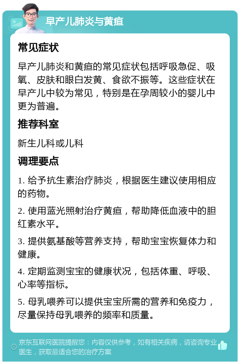 早产儿肺炎与黄疸 常见症状 早产儿肺炎和黄疸的常见症状包括呼吸急促、吸氧、皮肤和眼白发黄、食欲不振等。这些症状在早产儿中较为常见，特别是在孕周较小的婴儿中更为普遍。 推荐科室 新生儿科或儿科 调理要点 1. 给予抗生素治疗肺炎，根据医生建议使用相应的药物。 2. 使用蓝光照射治疗黄疸，帮助降低血液中的胆红素水平。 3. 提供氨基酸等营养支持，帮助宝宝恢复体力和健康。 4. 定期监测宝宝的健康状况，包括体重、呼吸、心率等指标。 5. 母乳喂养可以提供宝宝所需的营养和免疫力，尽量保持母乳喂养的频率和质量。