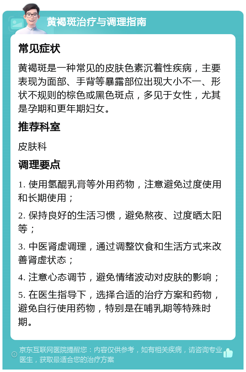 黄褐斑治疗与调理指南 常见症状 黄褐斑是一种常见的皮肤色素沉着性疾病，主要表现为面部、手背等暴露部位出现大小不一、形状不规则的棕色或黑色斑点，多见于女性，尤其是孕期和更年期妇女。 推荐科室 皮肤科 调理要点 1. 使用氢醌乳膏等外用药物，注意避免过度使用和长期使用； 2. 保持良好的生活习惯，避免熬夜、过度晒太阳等； 3. 中医肾虚调理，通过调整饮食和生活方式来改善肾虚状态； 4. 注意心态调节，避免情绪波动对皮肤的影响； 5. 在医生指导下，选择合适的治疗方案和药物，避免自行使用药物，特别是在哺乳期等特殊时期。