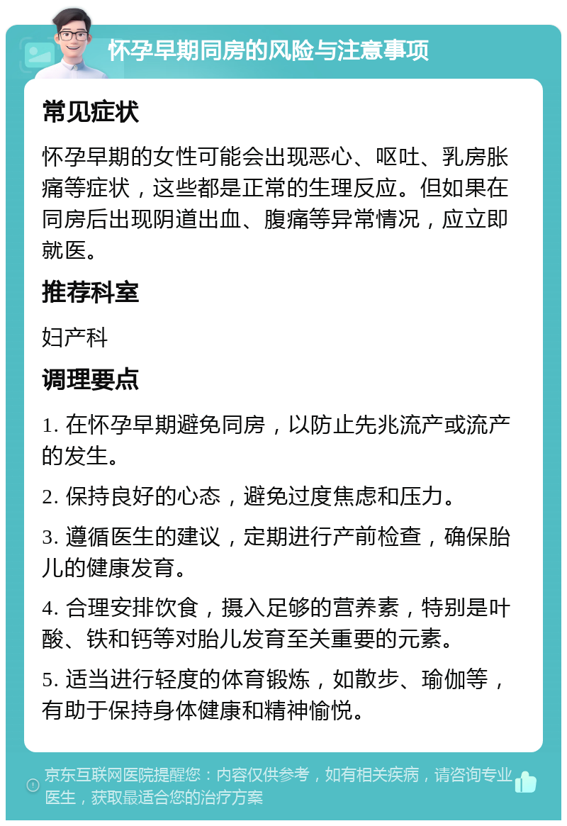 怀孕早期同房的风险与注意事项 常见症状 怀孕早期的女性可能会出现恶心、呕吐、乳房胀痛等症状，这些都是正常的生理反应。但如果在同房后出现阴道出血、腹痛等异常情况，应立即就医。 推荐科室 妇产科 调理要点 1. 在怀孕早期避免同房，以防止先兆流产或流产的发生。 2. 保持良好的心态，避免过度焦虑和压力。 3. 遵循医生的建议，定期进行产前检查，确保胎儿的健康发育。 4. 合理安排饮食，摄入足够的营养素，特别是叶酸、铁和钙等对胎儿发育至关重要的元素。 5. 适当进行轻度的体育锻炼，如散步、瑜伽等，有助于保持身体健康和精神愉悦。