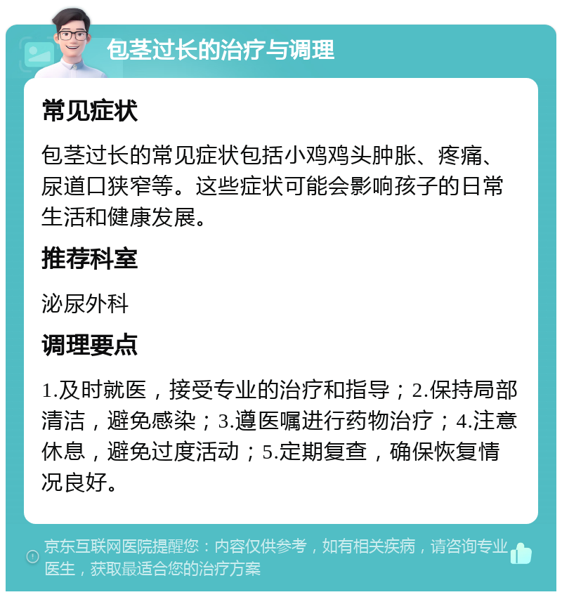 包茎过长的治疗与调理 常见症状 包茎过长的常见症状包括小鸡鸡头肿胀、疼痛、尿道口狭窄等。这些症状可能会影响孩子的日常生活和健康发展。 推荐科室 泌尿外科 调理要点 1.及时就医，接受专业的治疗和指导；2.保持局部清洁，避免感染；3.遵医嘱进行药物治疗；4.注意休息，避免过度活动；5.定期复查，确保恢复情况良好。