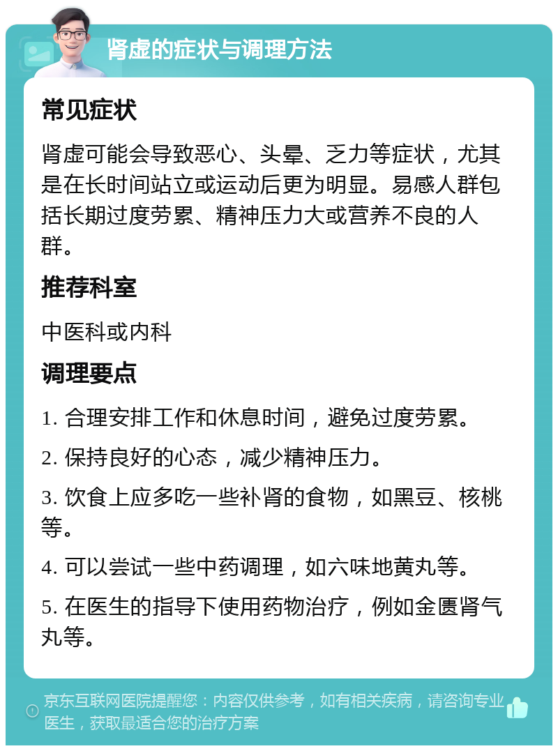 肾虚的症状与调理方法 常见症状 肾虚可能会导致恶心、头晕、乏力等症状，尤其是在长时间站立或运动后更为明显。易感人群包括长期过度劳累、精神压力大或营养不良的人群。 推荐科室 中医科或内科 调理要点 1. 合理安排工作和休息时间，避免过度劳累。 2. 保持良好的心态，减少精神压力。 3. 饮食上应多吃一些补肾的食物，如黑豆、核桃等。 4. 可以尝试一些中药调理，如六味地黄丸等。 5. 在医生的指导下使用药物治疗，例如金匮肾气丸等。