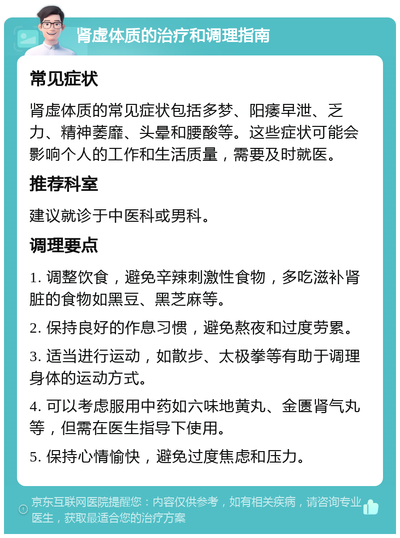 肾虚体质的治疗和调理指南 常见症状 肾虚体质的常见症状包括多梦、阳痿早泄、乏力、精神萎靡、头晕和腰酸等。这些症状可能会影响个人的工作和生活质量，需要及时就医。 推荐科室 建议就诊于中医科或男科。 调理要点 1. 调整饮食，避免辛辣刺激性食物，多吃滋补肾脏的食物如黑豆、黑芝麻等。 2. 保持良好的作息习惯，避免熬夜和过度劳累。 3. 适当进行运动，如散步、太极拳等有助于调理身体的运动方式。 4. 可以考虑服用中药如六味地黄丸、金匮肾气丸等，但需在医生指导下使用。 5. 保持心情愉快，避免过度焦虑和压力。