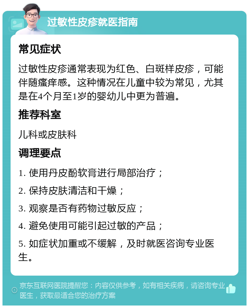 过敏性皮疹就医指南 常见症状 过敏性皮疹通常表现为红色、白斑样皮疹，可能伴随瘙痒感。这种情况在儿童中较为常见，尤其是在4个月至1岁的婴幼儿中更为普遍。 推荐科室 儿科或皮肤科 调理要点 1. 使用丹皮酚软膏进行局部治疗； 2. 保持皮肤清洁和干燥； 3. 观察是否有药物过敏反应； 4. 避免使用可能引起过敏的产品； 5. 如症状加重或不缓解，及时就医咨询专业医生。