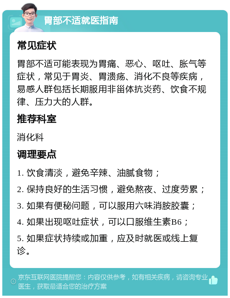 胃部不适就医指南 常见症状 胃部不适可能表现为胃痛、恶心、呕吐、胀气等症状，常见于胃炎、胃溃疡、消化不良等疾病，易感人群包括长期服用非甾体抗炎药、饮食不规律、压力大的人群。 推荐科室 消化科 调理要点 1. 饮食清淡，避免辛辣、油腻食物； 2. 保持良好的生活习惯，避免熬夜、过度劳累； 3. 如果有便秘问题，可以服用六味消胺胶囊； 4. 如果出现呕吐症状，可以口服维生素B6； 5. 如果症状持续或加重，应及时就医或线上复诊。