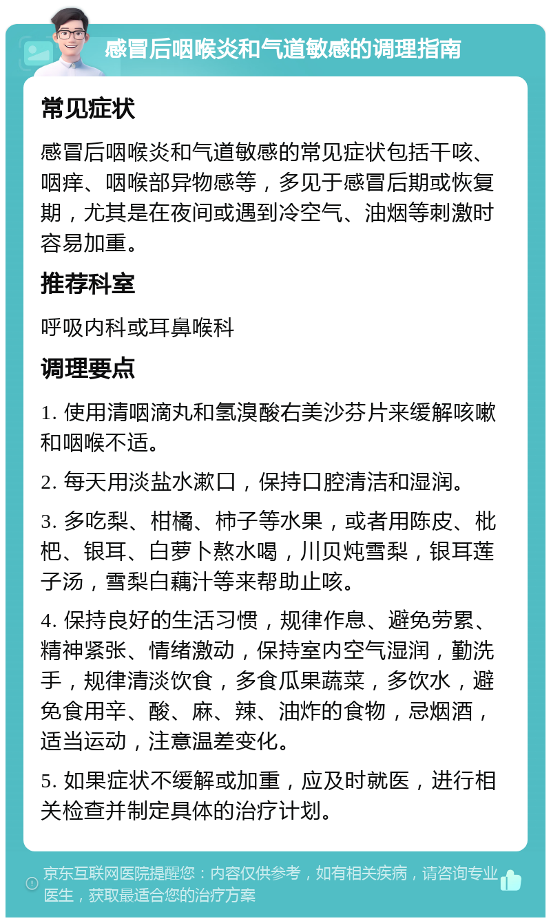 感冒后咽喉炎和气道敏感的调理指南 常见症状 感冒后咽喉炎和气道敏感的常见症状包括干咳、咽痒、咽喉部异物感等，多见于感冒后期或恢复期，尤其是在夜间或遇到冷空气、油烟等刺激时容易加重。 推荐科室 呼吸内科或耳鼻喉科 调理要点 1. 使用清咽滴丸和氢溴酸右美沙芬片来缓解咳嗽和咽喉不适。 2. 每天用淡盐水漱口，保持口腔清洁和湿润。 3. 多吃梨、柑橘、柿子等水果，或者用陈皮、枇杷、银耳、白萝卜熬水喝，川贝炖雪梨，银耳莲子汤，雪梨白藕汁等来帮助止咳。 4. 保持良好的生活习惯，规律作息、避免劳累、精神紧张、情绪激动，保持室内空气湿润，勤洗手，规律清淡饮食，多食瓜果蔬菜，多饮水，避免食用辛、酸、麻、辣、油炸的食物，忌烟酒，适当运动，注意温差变化。 5. 如果症状不缓解或加重，应及时就医，进行相关检查并制定具体的治疗计划。