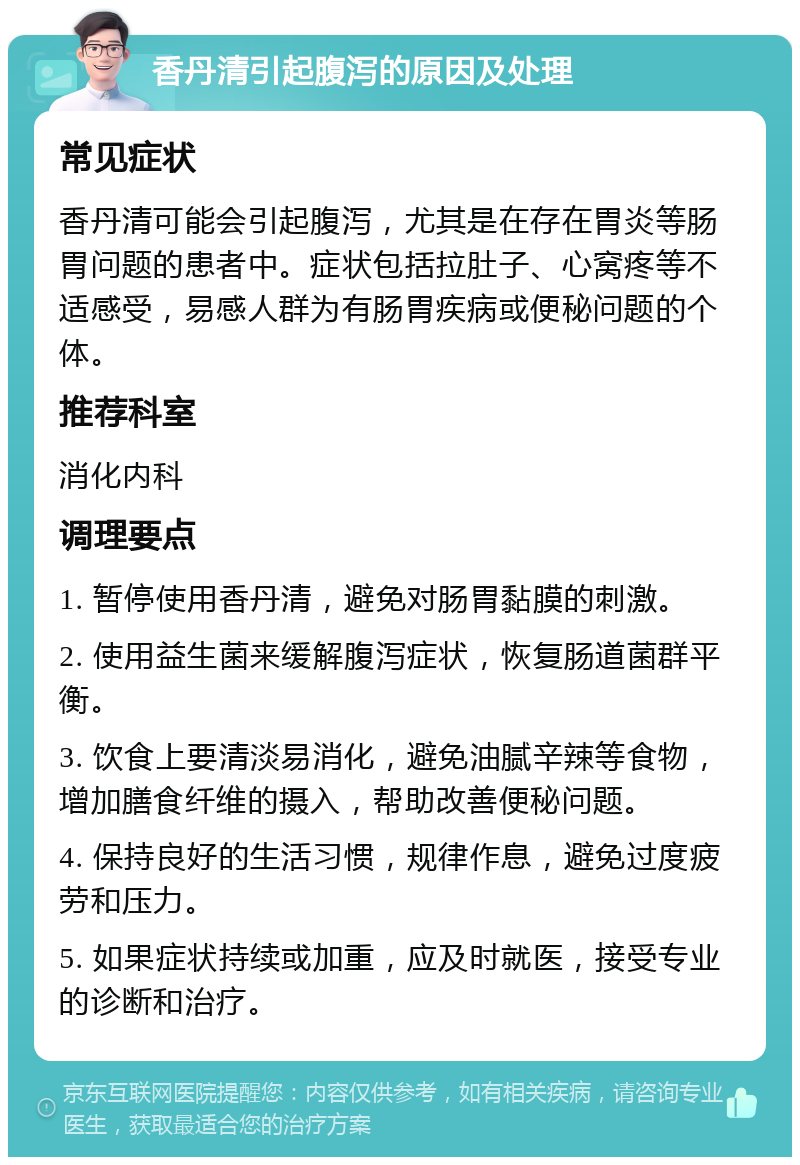 香丹清引起腹泻的原因及处理 常见症状 香丹清可能会引起腹泻，尤其是在存在胃炎等肠胃问题的患者中。症状包括拉肚子、心窝疼等不适感受，易感人群为有肠胃疾病或便秘问题的个体。 推荐科室 消化内科 调理要点 1. 暂停使用香丹清，避免对肠胃黏膜的刺激。 2. 使用益生菌来缓解腹泻症状，恢复肠道菌群平衡。 3. 饮食上要清淡易消化，避免油腻辛辣等食物，增加膳食纤维的摄入，帮助改善便秘问题。 4. 保持良好的生活习惯，规律作息，避免过度疲劳和压力。 5. 如果症状持续或加重，应及时就医，接受专业的诊断和治疗。