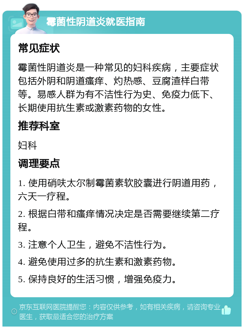 霉菌性阴道炎就医指南 常见症状 霉菌性阴道炎是一种常见的妇科疾病，主要症状包括外阴和阴道瘙痒、灼热感、豆腐渣样白带等。易感人群为有不洁性行为史、免疫力低下、长期使用抗生素或激素药物的女性。 推荐科室 妇科 调理要点 1. 使用硝呋太尔制霉菌素软胶囊进行阴道用药，六天一疗程。 2. 根据白带和瘙痒情况决定是否需要继续第二疗程。 3. 注意个人卫生，避免不洁性行为。 4. 避免使用过多的抗生素和激素药物。 5. 保持良好的生活习惯，增强免疫力。