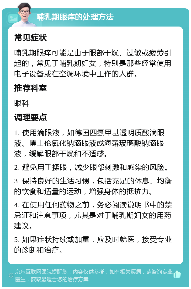 哺乳期眼痒的处理方法 常见症状 哺乳期眼痒可能是由于眼部干燥、过敏或疲劳引起的，常见于哺乳期妇女，特别是那些经常使用电子设备或在空调环境中工作的人群。 推荐科室 眼科 调理要点 1. 使用滴眼液，如德国四氢甲基透明质酸滴眼液、博士伦氯化钠滴眼液或海露玻璃酸钠滴眼液，缓解眼部干燥和不适感。 2. 避免用手揉眼，减少眼部刺激和感染的风险。 3. 保持良好的生活习惯，包括充足的休息、均衡的饮食和适量的运动，增强身体的抵抗力。 4. 在使用任何药物之前，务必阅读说明书中的禁忌证和注意事项，尤其是对于哺乳期妇女的用药建议。 5. 如果症状持续或加重，应及时就医，接受专业的诊断和治疗。