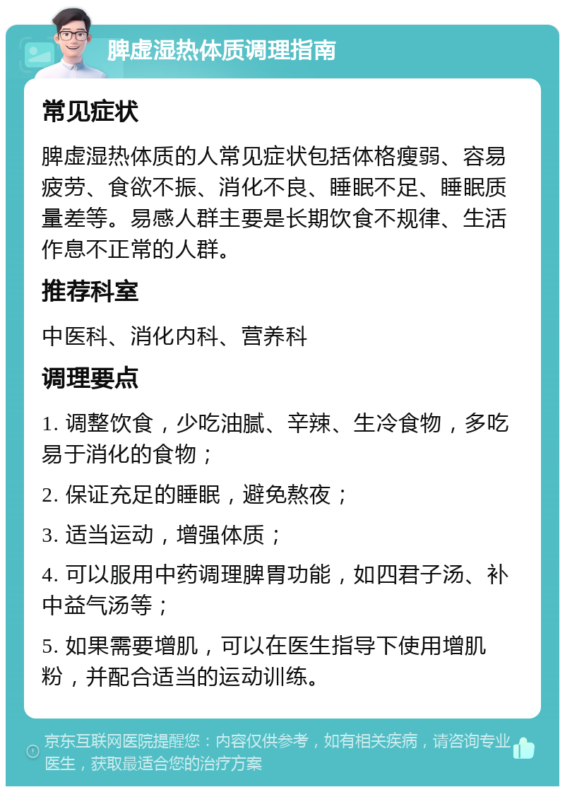 脾虚湿热体质调理指南 常见症状 脾虚湿热体质的人常见症状包括体格瘦弱、容易疲劳、食欲不振、消化不良、睡眠不足、睡眠质量差等。易感人群主要是长期饮食不规律、生活作息不正常的人群。 推荐科室 中医科、消化内科、营养科 调理要点 1. 调整饮食，少吃油腻、辛辣、生冷食物，多吃易于消化的食物； 2. 保证充足的睡眠，避免熬夜； 3. 适当运动，增强体质； 4. 可以服用中药调理脾胃功能，如四君子汤、补中益气汤等； 5. 如果需要增肌，可以在医生指导下使用增肌粉，并配合适当的运动训练。