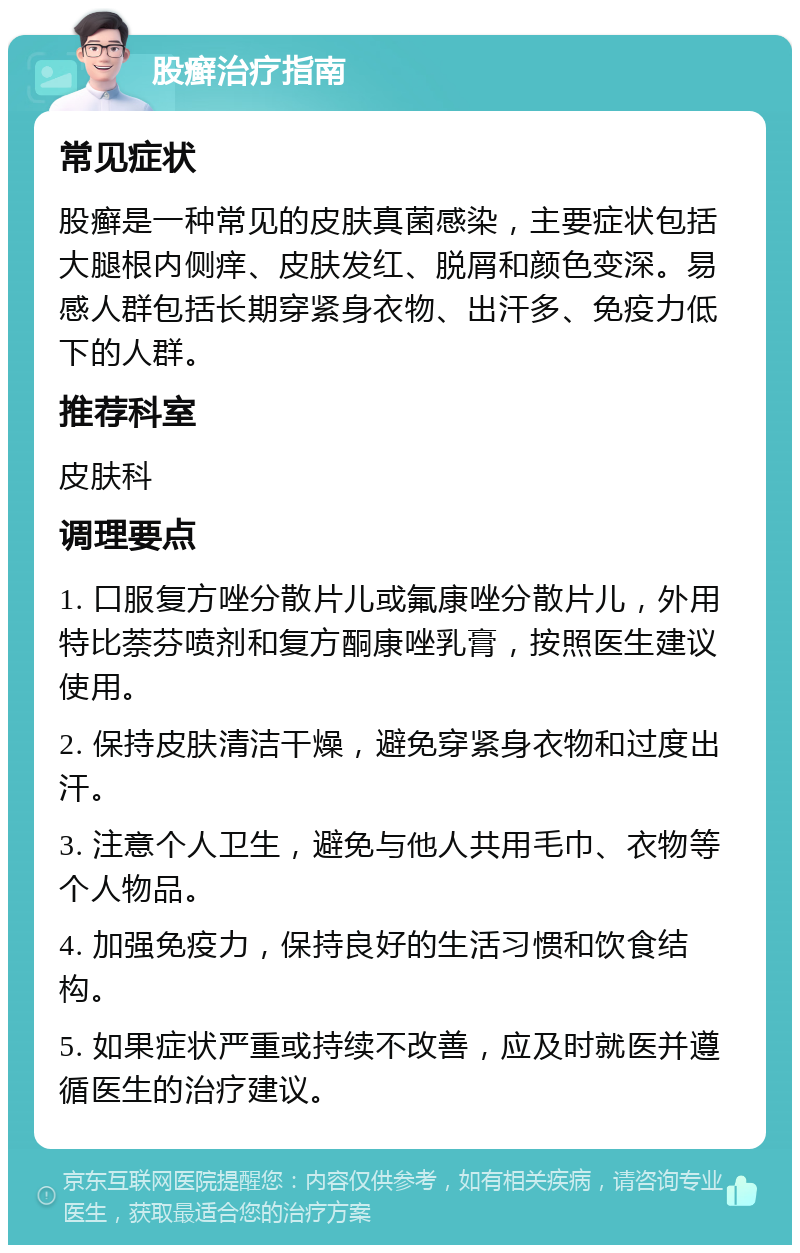 股癣治疗指南 常见症状 股癣是一种常见的皮肤真菌感染，主要症状包括大腿根内侧痒、皮肤发红、脱屑和颜色变深。易感人群包括长期穿紧身衣物、出汗多、免疫力低下的人群。 推荐科室 皮肤科 调理要点 1. 口服复方唑分散片儿或氟康唑分散片儿，外用特比萘芬喷剂和复方酮康唑乳膏，按照医生建议使用。 2. 保持皮肤清洁干燥，避免穿紧身衣物和过度出汗。 3. 注意个人卫生，避免与他人共用毛巾、衣物等个人物品。 4. 加强免疫力，保持良好的生活习惯和饮食结构。 5. 如果症状严重或持续不改善，应及时就医并遵循医生的治疗建议。