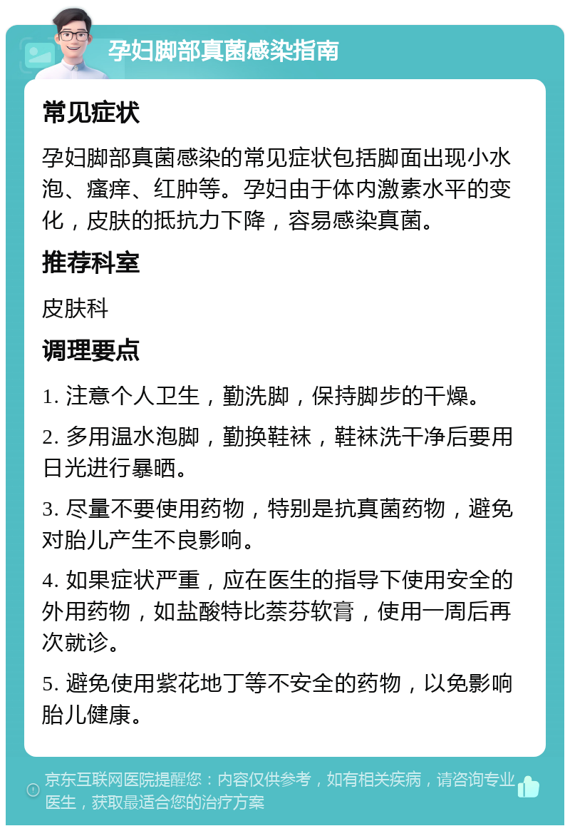 孕妇脚部真菌感染指南 常见症状 孕妇脚部真菌感染的常见症状包括脚面出现小水泡、瘙痒、红肿等。孕妇由于体内激素水平的变化，皮肤的抵抗力下降，容易感染真菌。 推荐科室 皮肤科 调理要点 1. 注意个人卫生，勤洗脚，保持脚步的干燥。 2. 多用温水泡脚，勤换鞋袜，鞋袜洗干净后要用日光进行暴晒。 3. 尽量不要使用药物，特别是抗真菌药物，避免对胎儿产生不良影响。 4. 如果症状严重，应在医生的指导下使用安全的外用药物，如盐酸特比萘芬软膏，使用一周后再次就诊。 5. 避免使用紫花地丁等不安全的药物，以免影响胎儿健康。