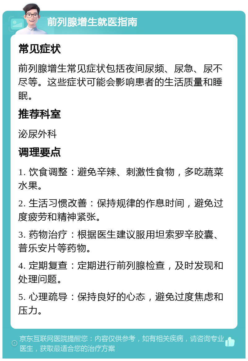 前列腺增生就医指南 常见症状 前列腺增生常见症状包括夜间尿频、尿急、尿不尽等。这些症状可能会影响患者的生活质量和睡眠。 推荐科室 泌尿外科 调理要点 1. 饮食调整：避免辛辣、刺激性食物，多吃蔬菜水果。 2. 生活习惯改善：保持规律的作息时间，避免过度疲劳和精神紧张。 3. 药物治疗：根据医生建议服用坦索罗辛胶囊、普乐安片等药物。 4. 定期复查：定期进行前列腺检查，及时发现和处理问题。 5. 心理疏导：保持良好的心态，避免过度焦虑和压力。