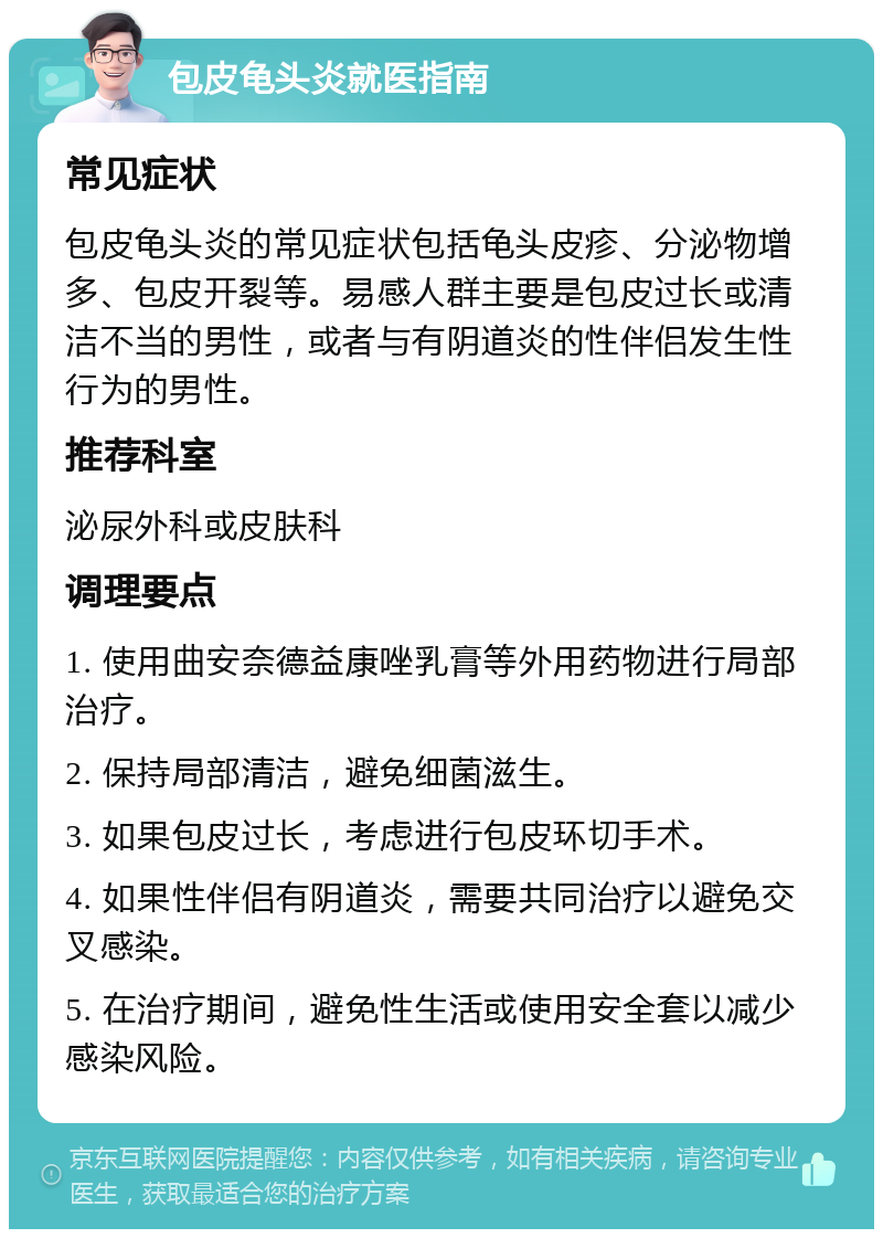 包皮龟头炎就医指南 常见症状 包皮龟头炎的常见症状包括龟头皮疹、分泌物增多、包皮开裂等。易感人群主要是包皮过长或清洁不当的男性，或者与有阴道炎的性伴侣发生性行为的男性。 推荐科室 泌尿外科或皮肤科 调理要点 1. 使用曲安奈德益康唑乳膏等外用药物进行局部治疗。 2. 保持局部清洁，避免细菌滋生。 3. 如果包皮过长，考虑进行包皮环切手术。 4. 如果性伴侣有阴道炎，需要共同治疗以避免交叉感染。 5. 在治疗期间，避免性生活或使用安全套以减少感染风险。