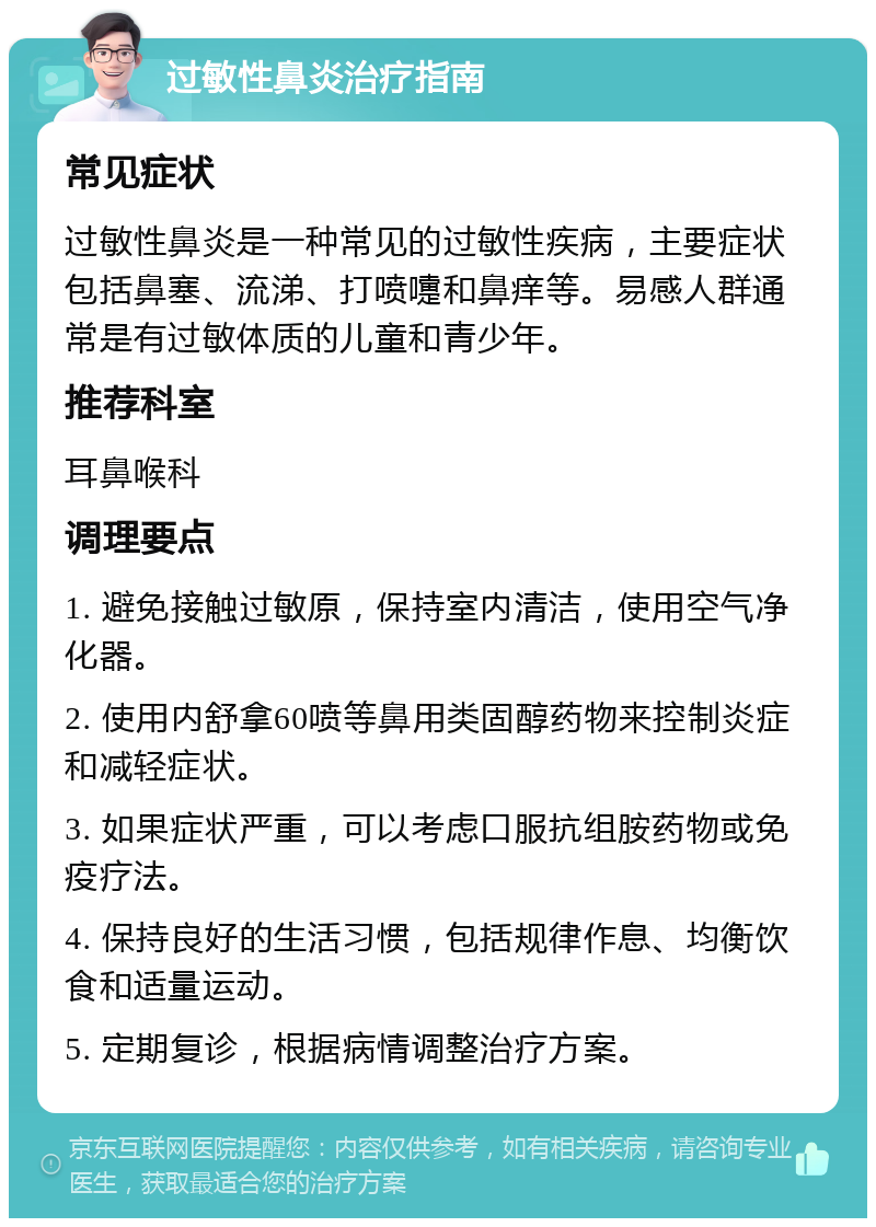 过敏性鼻炎治疗指南 常见症状 过敏性鼻炎是一种常见的过敏性疾病，主要症状包括鼻塞、流涕、打喷嚏和鼻痒等。易感人群通常是有过敏体质的儿童和青少年。 推荐科室 耳鼻喉科 调理要点 1. 避免接触过敏原，保持室内清洁，使用空气净化器。 2. 使用内舒拿60喷等鼻用类固醇药物来控制炎症和减轻症状。 3. 如果症状严重，可以考虑口服抗组胺药物或免疫疗法。 4. 保持良好的生活习惯，包括规律作息、均衡饮食和适量运动。 5. 定期复诊，根据病情调整治疗方案。