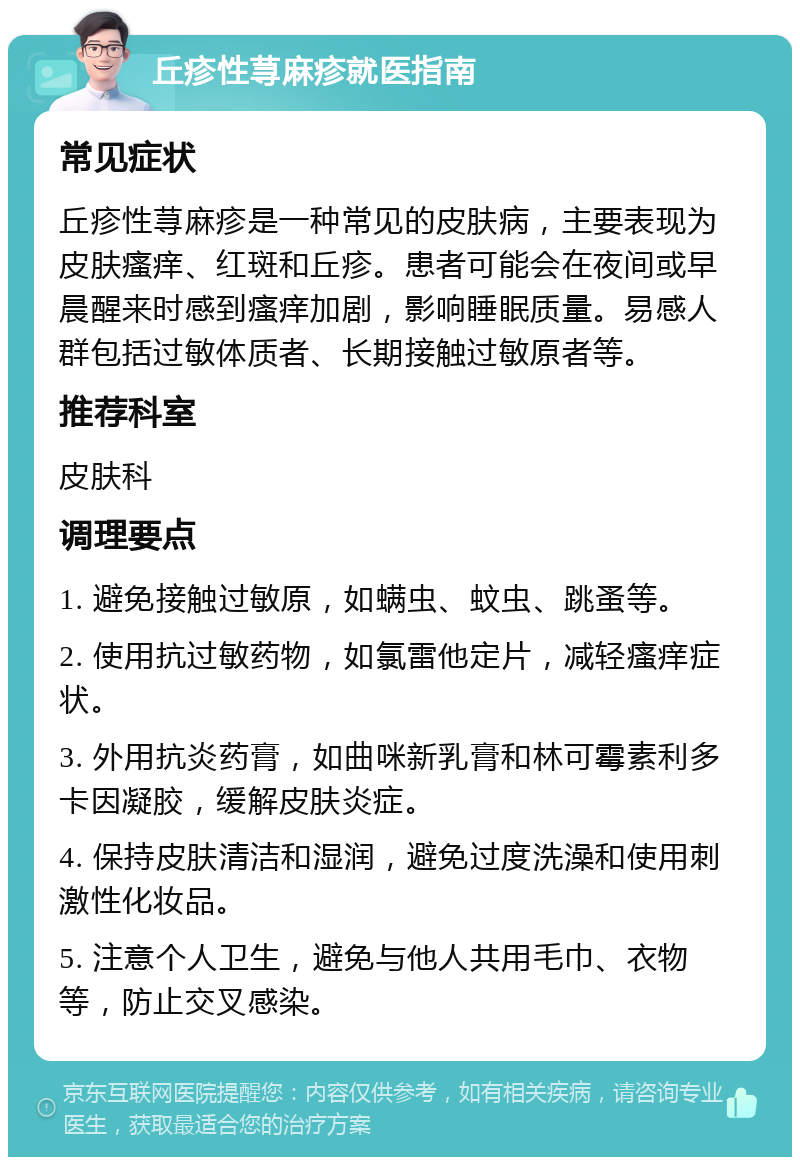 丘疹性荨麻疹就医指南 常见症状 丘疹性荨麻疹是一种常见的皮肤病，主要表现为皮肤瘙痒、红斑和丘疹。患者可能会在夜间或早晨醒来时感到瘙痒加剧，影响睡眠质量。易感人群包括过敏体质者、长期接触过敏原者等。 推荐科室 皮肤科 调理要点 1. 避免接触过敏原，如螨虫、蚊虫、跳蚤等。 2. 使用抗过敏药物，如氯雷他定片，减轻瘙痒症状。 3. 外用抗炎药膏，如曲咪新乳膏和林可霉素利多卡因凝胶，缓解皮肤炎症。 4. 保持皮肤清洁和湿润，避免过度洗澡和使用刺激性化妆品。 5. 注意个人卫生，避免与他人共用毛巾、衣物等，防止交叉感染。