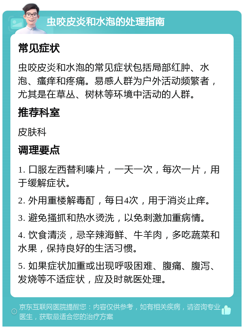 虫咬皮炎和水泡的处理指南 常见症状 虫咬皮炎和水泡的常见症状包括局部红肿、水泡、瘙痒和疼痛。易感人群为户外活动频繁者，尤其是在草丛、树林等环境中活动的人群。 推荐科室 皮肤科 调理要点 1. 口服左西替利嗪片，一天一次，每次一片，用于缓解症状。 2. 外用重楼解毒酊，每日4次，用于消炎止痒。 3. 避免搔抓和热水烫洗，以免刺激加重病情。 4. 饮食清淡，忌辛辣海鲜、牛羊肉，多吃蔬菜和水果，保持良好的生活习惯。 5. 如果症状加重或出现呼吸困难、腹痛、腹泻、发烧等不适症状，应及时就医处理。