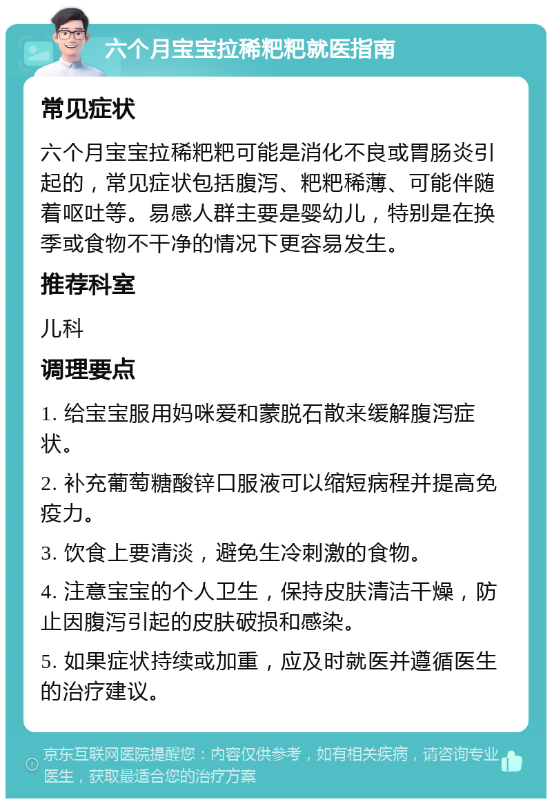 六个月宝宝拉稀粑粑就医指南 常见症状 六个月宝宝拉稀粑粑可能是消化不良或胃肠炎引起的，常见症状包括腹泻、粑粑稀薄、可能伴随着呕吐等。易感人群主要是婴幼儿，特别是在换季或食物不干净的情况下更容易发生。 推荐科室 儿科 调理要点 1. 给宝宝服用妈咪爱和蒙脱石散来缓解腹泻症状。 2. 补充葡萄糖酸锌口服液可以缩短病程并提高免疫力。 3. 饮食上要清淡，避免生冷刺激的食物。 4. 注意宝宝的个人卫生，保持皮肤清洁干燥，防止因腹泻引起的皮肤破损和感染。 5. 如果症状持续或加重，应及时就医并遵循医生的治疗建议。