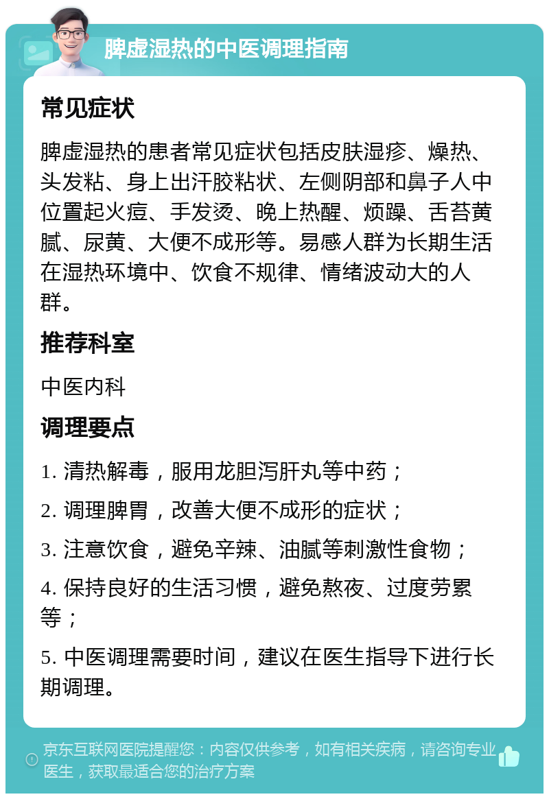 脾虚湿热的中医调理指南 常见症状 脾虚湿热的患者常见症状包括皮肤湿疹、燥热、头发粘、身上出汗胶粘状、左侧阴部和鼻子人中位置起火痘、手发烫、晚上热醒、烦躁、舌苔黄腻、尿黄、大便不成形等。易感人群为长期生活在湿热环境中、饮食不规律、情绪波动大的人群。 推荐科室 中医内科 调理要点 1. 清热解毒，服用龙胆泻肝丸等中药； 2. 调理脾胃，改善大便不成形的症状； 3. 注意饮食，避免辛辣、油腻等刺激性食物； 4. 保持良好的生活习惯，避免熬夜、过度劳累等； 5. 中医调理需要时间，建议在医生指导下进行长期调理。