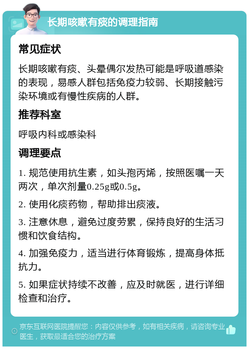 长期咳嗽有痰的调理指南 常见症状 长期咳嗽有痰、头晕偶尔发热可能是呼吸道感染的表现，易感人群包括免疫力较弱、长期接触污染环境或有慢性疾病的人群。 推荐科室 呼吸内科或感染科 调理要点 1. 规范使用抗生素，如头孢丙烯，按照医嘱一天两次，单次剂量0.25g或0.5g。 2. 使用化痰药物，帮助排出痰液。 3. 注意休息，避免过度劳累，保持良好的生活习惯和饮食结构。 4. 加强免疫力，适当进行体育锻炼，提高身体抵抗力。 5. 如果症状持续不改善，应及时就医，进行详细检查和治疗。