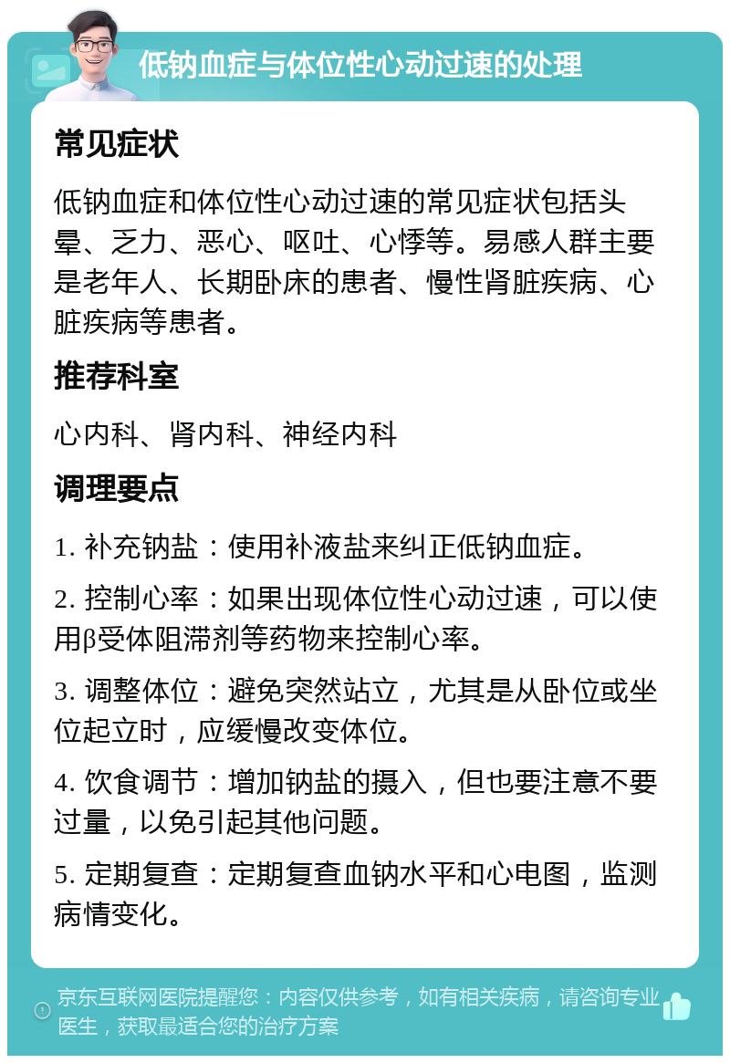 低钠血症与体位性心动过速的处理 常见症状 低钠血症和体位性心动过速的常见症状包括头晕、乏力、恶心、呕吐、心悸等。易感人群主要是老年人、长期卧床的患者、慢性肾脏疾病、心脏疾病等患者。 推荐科室 心内科、肾内科、神经内科 调理要点 1. 补充钠盐：使用补液盐来纠正低钠血症。 2. 控制心率：如果出现体位性心动过速，可以使用β受体阻滞剂等药物来控制心率。 3. 调整体位：避免突然站立，尤其是从卧位或坐位起立时，应缓慢改变体位。 4. 饮食调节：增加钠盐的摄入，但也要注意不要过量，以免引起其他问题。 5. 定期复查：定期复查血钠水平和心电图，监测病情变化。