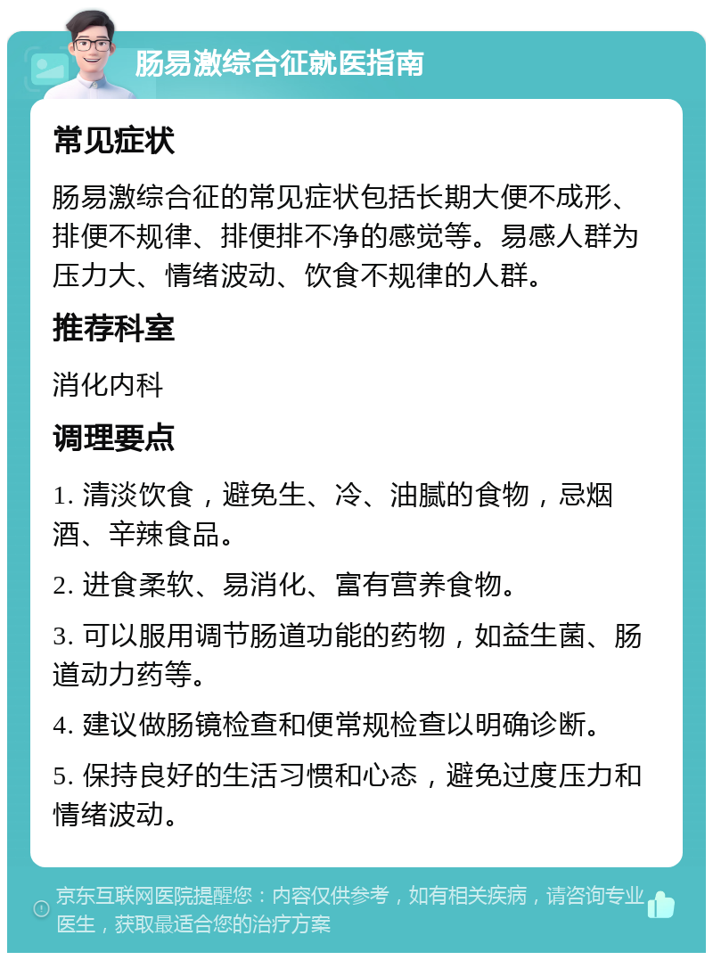 肠易激综合征就医指南 常见症状 肠易激综合征的常见症状包括长期大便不成形、排便不规律、排便排不净的感觉等。易感人群为压力大、情绪波动、饮食不规律的人群。 推荐科室 消化内科 调理要点 1. 清淡饮食，避免生、冷、油腻的食物，忌烟酒、辛辣食品。 2. 进食柔软、易消化、富有营养食物。 3. 可以服用调节肠道功能的药物，如益生菌、肠道动力药等。 4. 建议做肠镜检查和便常规检查以明确诊断。 5. 保持良好的生活习惯和心态，避免过度压力和情绪波动。