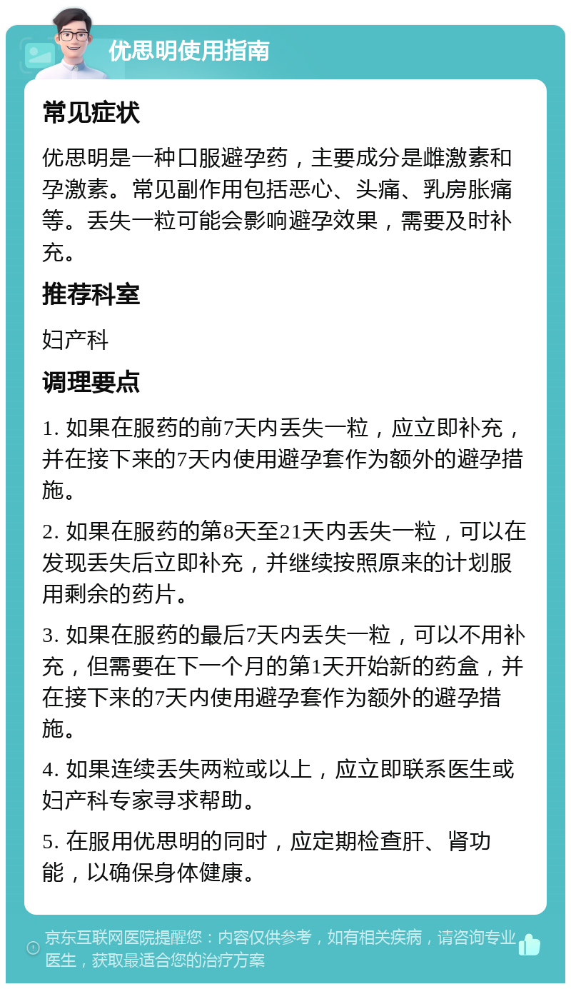 优思明使用指南 常见症状 优思明是一种口服避孕药，主要成分是雌激素和孕激素。常见副作用包括恶心、头痛、乳房胀痛等。丢失一粒可能会影响避孕效果，需要及时补充。 推荐科室 妇产科 调理要点 1. 如果在服药的前7天内丢失一粒，应立即补充，并在接下来的7天内使用避孕套作为额外的避孕措施。 2. 如果在服药的第8天至21天内丢失一粒，可以在发现丢失后立即补充，并继续按照原来的计划服用剩余的药片。 3. 如果在服药的最后7天内丢失一粒，可以不用补充，但需要在下一个月的第1天开始新的药盒，并在接下来的7天内使用避孕套作为额外的避孕措施。 4. 如果连续丢失两粒或以上，应立即联系医生或妇产科专家寻求帮助。 5. 在服用优思明的同时，应定期检查肝、肾功能，以确保身体健康。