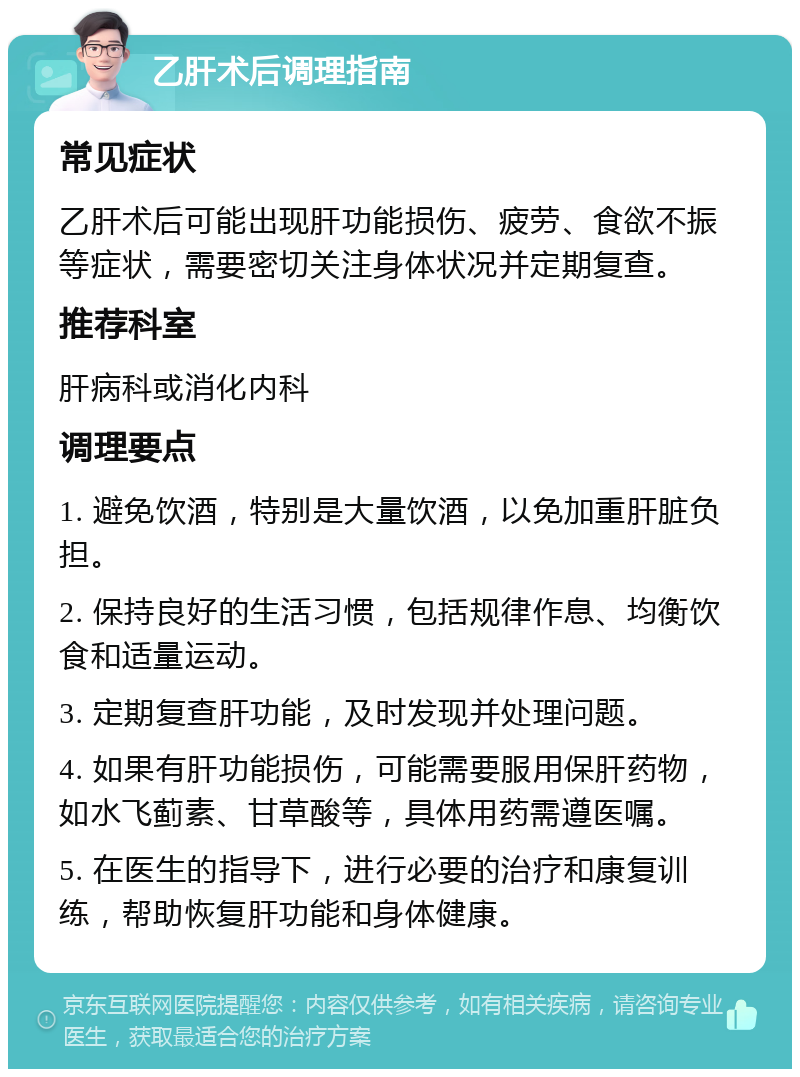 乙肝术后调理指南 常见症状 乙肝术后可能出现肝功能损伤、疲劳、食欲不振等症状，需要密切关注身体状况并定期复查。 推荐科室 肝病科或消化内科 调理要点 1. 避免饮酒，特别是大量饮酒，以免加重肝脏负担。 2. 保持良好的生活习惯，包括规律作息、均衡饮食和适量运动。 3. 定期复查肝功能，及时发现并处理问题。 4. 如果有肝功能损伤，可能需要服用保肝药物，如水飞蓟素、甘草酸等，具体用药需遵医嘱。 5. 在医生的指导下，进行必要的治疗和康复训练，帮助恢复肝功能和身体健康。