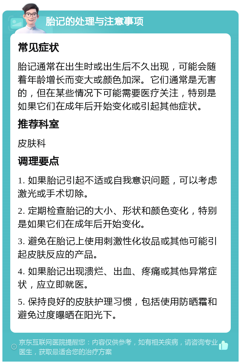 胎记的处理与注意事项 常见症状 胎记通常在出生时或出生后不久出现，可能会随着年龄增长而变大或颜色加深。它们通常是无害的，但在某些情况下可能需要医疗关注，特别是如果它们在成年后开始变化或引起其他症状。 推荐科室 皮肤科 调理要点 1. 如果胎记引起不适或自我意识问题，可以考虑激光或手术切除。 2. 定期检查胎记的大小、形状和颜色变化，特别是如果它们在成年后开始变化。 3. 避免在胎记上使用刺激性化妆品或其他可能引起皮肤反应的产品。 4. 如果胎记出现溃烂、出血、疼痛或其他异常症状，应立即就医。 5. 保持良好的皮肤护理习惯，包括使用防晒霜和避免过度曝晒在阳光下。