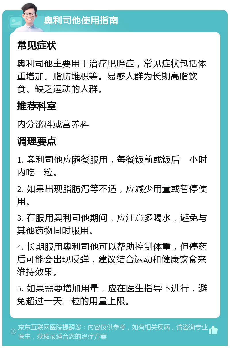 奥利司他使用指南 常见症状 奥利司他主要用于治疗肥胖症，常见症状包括体重增加、脂肪堆积等。易感人群为长期高脂饮食、缺乏运动的人群。 推荐科室 内分泌科或营养科 调理要点 1. 奥利司他应随餐服用，每餐饭前或饭后一小时内吃一粒。 2. 如果出现脂肪泻等不适，应减少用量或暂停使用。 3. 在服用奥利司他期间，应注意多喝水，避免与其他药物同时服用。 4. 长期服用奥利司他可以帮助控制体重，但停药后可能会出现反弹，建议结合运动和健康饮食来维持效果。 5. 如果需要增加用量，应在医生指导下进行，避免超过一天三粒的用量上限。