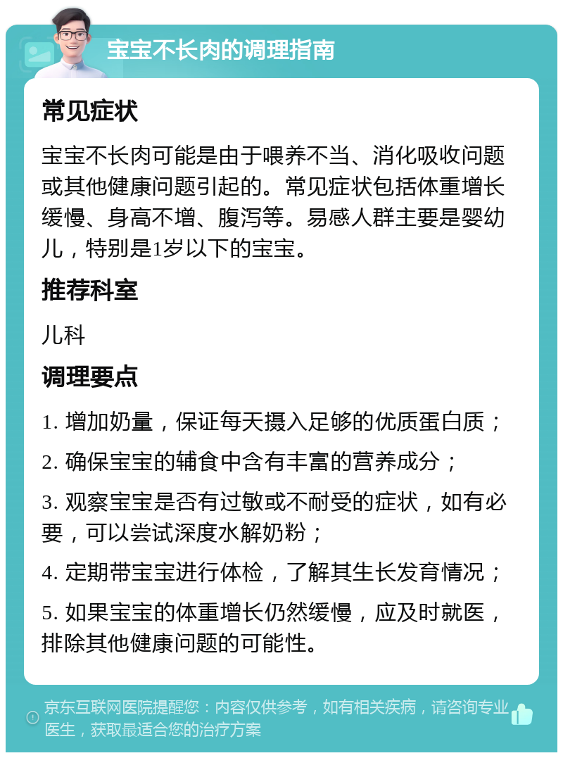 宝宝不长肉的调理指南 常见症状 宝宝不长肉可能是由于喂养不当、消化吸收问题或其他健康问题引起的。常见症状包括体重增长缓慢、身高不增、腹泻等。易感人群主要是婴幼儿，特别是1岁以下的宝宝。 推荐科室 儿科 调理要点 1. 增加奶量，保证每天摄入足够的优质蛋白质； 2. 确保宝宝的辅食中含有丰富的营养成分； 3. 观察宝宝是否有过敏或不耐受的症状，如有必要，可以尝试深度水解奶粉； 4. 定期带宝宝进行体检，了解其生长发育情况； 5. 如果宝宝的体重增长仍然缓慢，应及时就医，排除其他健康问题的可能性。