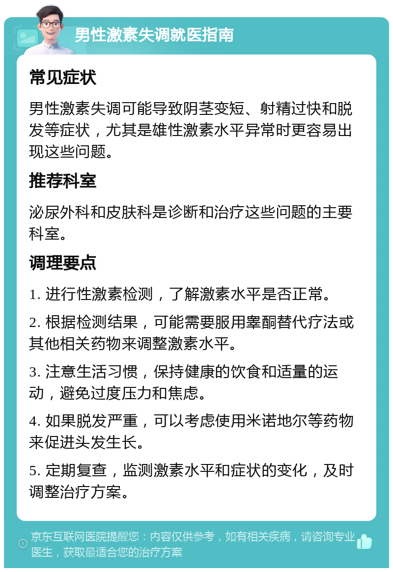 男性激素失调就医指南 常见症状 男性激素失调可能导致阴茎变短、射精过快和脱发等症状，尤其是雄性激素水平异常时更容易出现这些问题。 推荐科室 泌尿外科和皮肤科是诊断和治疗这些问题的主要科室。 调理要点 1. 进行性激素检测，了解激素水平是否正常。 2. 根据检测结果，可能需要服用睾酮替代疗法或其他相关药物来调整激素水平。 3. 注意生活习惯，保持健康的饮食和适量的运动，避免过度压力和焦虑。 4. 如果脱发严重，可以考虑使用米诺地尔等药物来促进头发生长。 5. 定期复查，监测激素水平和症状的变化，及时调整治疗方案。