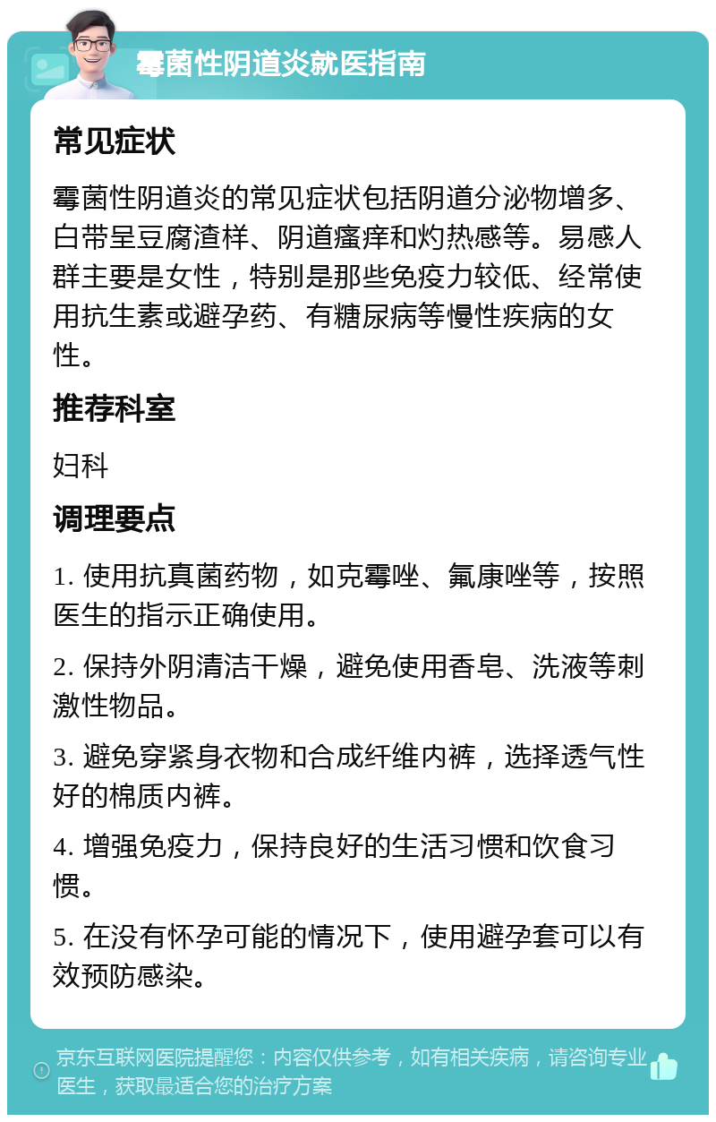 霉菌性阴道炎就医指南 常见症状 霉菌性阴道炎的常见症状包括阴道分泌物增多、白带呈豆腐渣样、阴道瘙痒和灼热感等。易感人群主要是女性，特别是那些免疫力较低、经常使用抗生素或避孕药、有糖尿病等慢性疾病的女性。 推荐科室 妇科 调理要点 1. 使用抗真菌药物，如克霉唑、氟康唑等，按照医生的指示正确使用。 2. 保持外阴清洁干燥，避免使用香皂、洗液等刺激性物品。 3. 避免穿紧身衣物和合成纤维内裤，选择透气性好的棉质内裤。 4. 增强免疫力，保持良好的生活习惯和饮食习惯。 5. 在没有怀孕可能的情况下，使用避孕套可以有效预防感染。