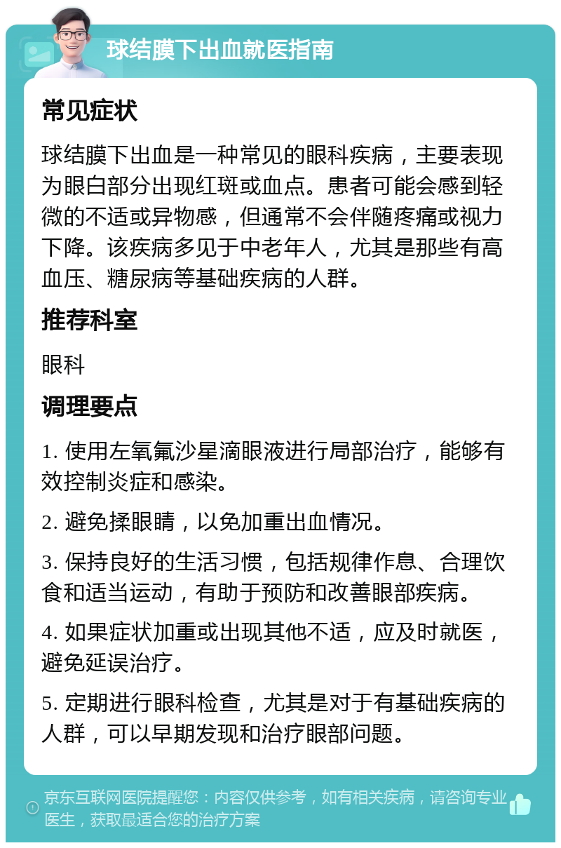 球结膜下出血就医指南 常见症状 球结膜下出血是一种常见的眼科疾病，主要表现为眼白部分出现红斑或血点。患者可能会感到轻微的不适或异物感，但通常不会伴随疼痛或视力下降。该疾病多见于中老年人，尤其是那些有高血压、糖尿病等基础疾病的人群。 推荐科室 眼科 调理要点 1. 使用左氧氟沙星滴眼液进行局部治疗，能够有效控制炎症和感染。 2. 避免揉眼睛，以免加重出血情况。 3. 保持良好的生活习惯，包括规律作息、合理饮食和适当运动，有助于预防和改善眼部疾病。 4. 如果症状加重或出现其他不适，应及时就医，避免延误治疗。 5. 定期进行眼科检查，尤其是对于有基础疾病的人群，可以早期发现和治疗眼部问题。