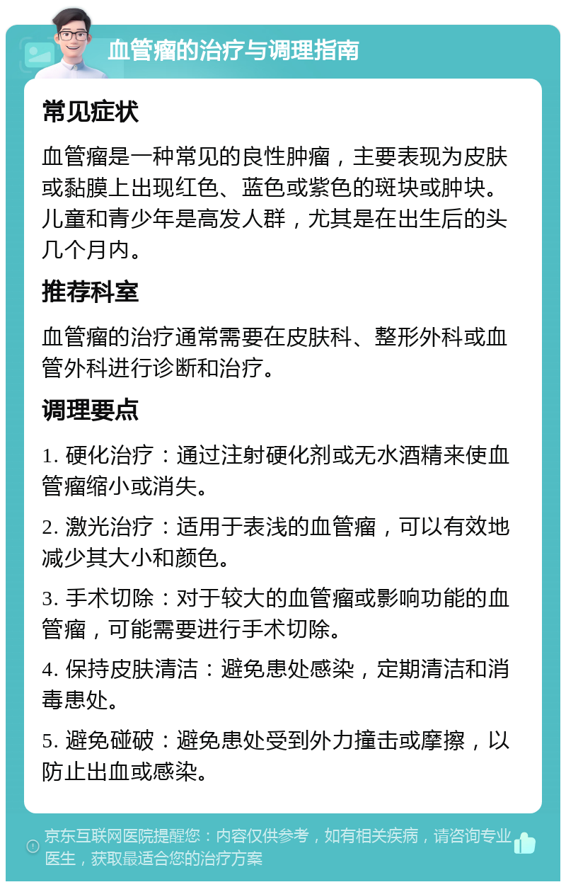 血管瘤的治疗与调理指南 常见症状 血管瘤是一种常见的良性肿瘤，主要表现为皮肤或黏膜上出现红色、蓝色或紫色的斑块或肿块。儿童和青少年是高发人群，尤其是在出生后的头几个月内。 推荐科室 血管瘤的治疗通常需要在皮肤科、整形外科或血管外科进行诊断和治疗。 调理要点 1. 硬化治疗：通过注射硬化剂或无水酒精来使血管瘤缩小或消失。 2. 激光治疗：适用于表浅的血管瘤，可以有效地减少其大小和颜色。 3. 手术切除：对于较大的血管瘤或影响功能的血管瘤，可能需要进行手术切除。 4. 保持皮肤清洁：避免患处感染，定期清洁和消毒患处。 5. 避免碰破：避免患处受到外力撞击或摩擦，以防止出血或感染。