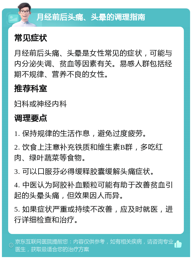 月经前后头痛、头晕的调理指南 常见症状 月经前后头痛、头晕是女性常见的症状，可能与内分泌失调、贫血等因素有关。易感人群包括经期不规律、营养不良的女性。 推荐科室 妇科或神经内科 调理要点 1. 保持规律的生活作息，避免过度疲劳。 2. 饮食上注意补充铁质和维生素B群，多吃红肉、绿叶蔬菜等食物。 3. 可以口服芬必得缓释胶囊缓解头痛症状。 4. 中医认为阿胶补血颗粒可能有助于改善贫血引起的头晕头痛，但效果因人而异。 5. 如果症状严重或持续不改善，应及时就医，进行详细检查和治疗。