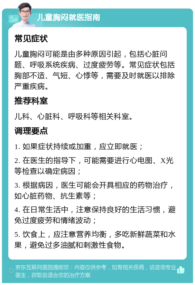 儿童胸闷就医指南 常见症状 儿童胸闷可能是由多种原因引起，包括心脏问题、呼吸系统疾病、过度疲劳等。常见症状包括胸部不适、气短、心悸等，需要及时就医以排除严重疾病。 推荐科室 儿科、心脏科、呼吸科等相关科室。 调理要点 1. 如果症状持续或加重，应立即就医； 2. 在医生的指导下，可能需要进行心电图、X光等检查以确定病因； 3. 根据病因，医生可能会开具相应的药物治疗，如心脏药物、抗生素等； 4. 在日常生活中，注意保持良好的生活习惯，避免过度疲劳和情绪波动； 5. 饮食上，应注意营养均衡，多吃新鲜蔬菜和水果，避免过多油腻和刺激性食物。