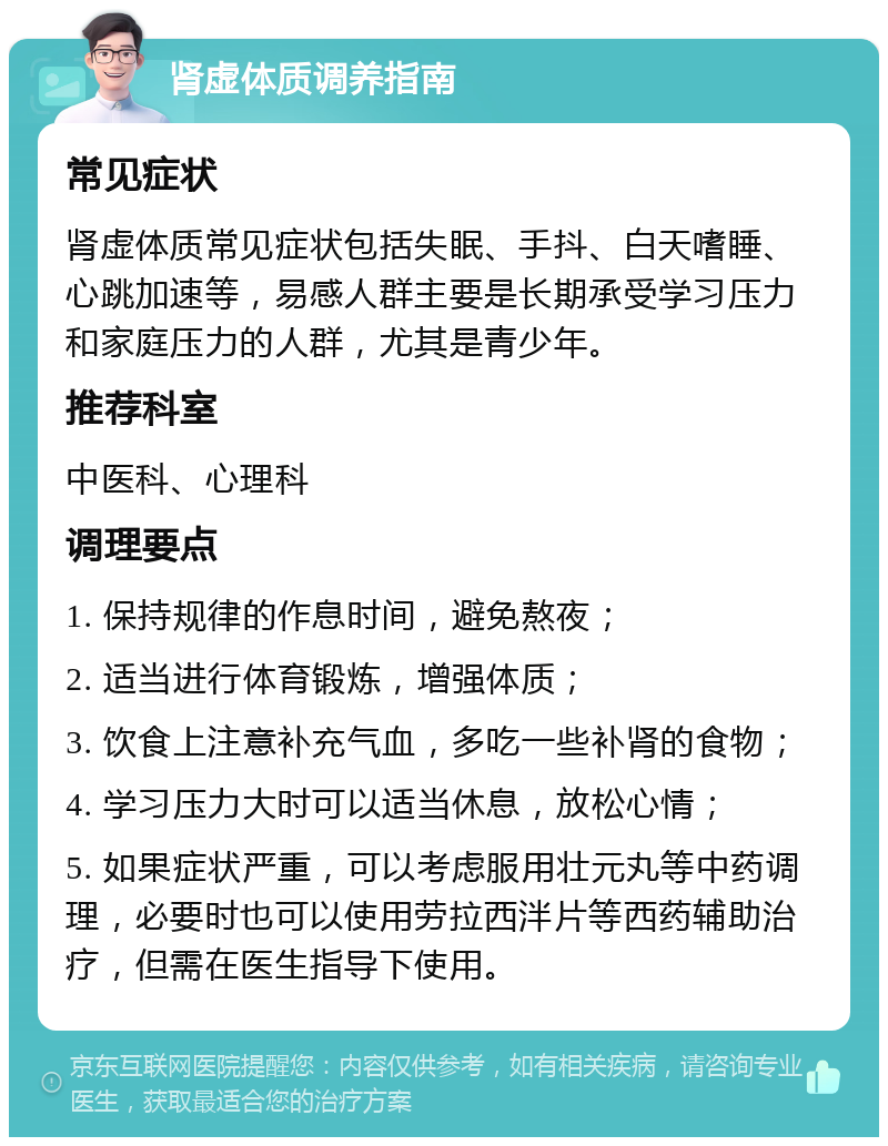 肾虚体质调养指南 常见症状 肾虚体质常见症状包括失眠、手抖、白天嗜睡、心跳加速等，易感人群主要是长期承受学习压力和家庭压力的人群，尤其是青少年。 推荐科室 中医科、心理科 调理要点 1. 保持规律的作息时间，避免熬夜； 2. 适当进行体育锻炼，增强体质； 3. 饮食上注意补充气血，多吃一些补肾的食物； 4. 学习压力大时可以适当休息，放松心情； 5. 如果症状严重，可以考虑服用壮元丸等中药调理，必要时也可以使用劳拉西泮片等西药辅助治疗，但需在医生指导下使用。