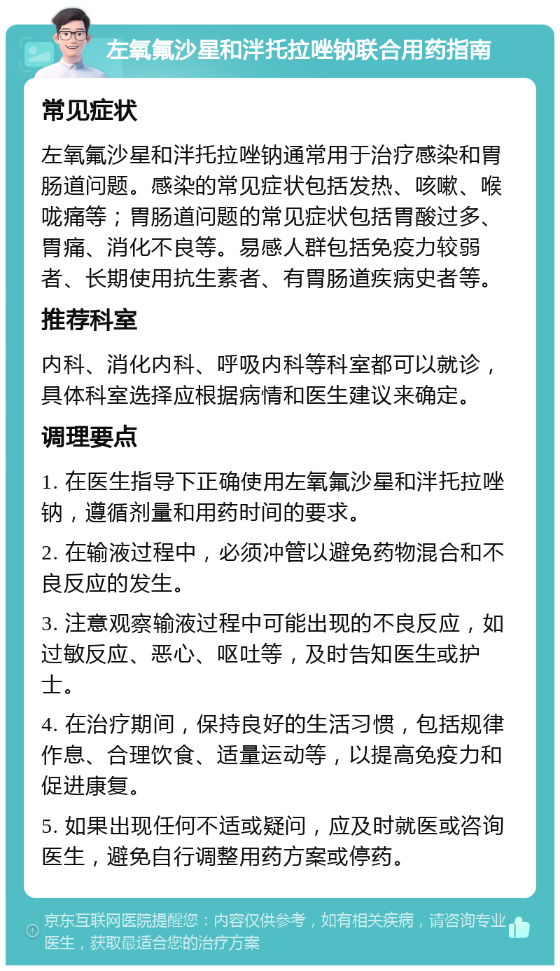 左氧氟沙星和泮托拉唑钠联合用药指南 常见症状 左氧氟沙星和泮托拉唑钠通常用于治疗感染和胃肠道问题。感染的常见症状包括发热、咳嗽、喉咙痛等；胃肠道问题的常见症状包括胃酸过多、胃痛、消化不良等。易感人群包括免疫力较弱者、长期使用抗生素者、有胃肠道疾病史者等。 推荐科室 内科、消化内科、呼吸内科等科室都可以就诊，具体科室选择应根据病情和医生建议来确定。 调理要点 1. 在医生指导下正确使用左氧氟沙星和泮托拉唑钠，遵循剂量和用药时间的要求。 2. 在输液过程中，必须冲管以避免药物混合和不良反应的发生。 3. 注意观察输液过程中可能出现的不良反应，如过敏反应、恶心、呕吐等，及时告知医生或护士。 4. 在治疗期间，保持良好的生活习惯，包括规律作息、合理饮食、适量运动等，以提高免疫力和促进康复。 5. 如果出现任何不适或疑问，应及时就医或咨询医生，避免自行调整用药方案或停药。