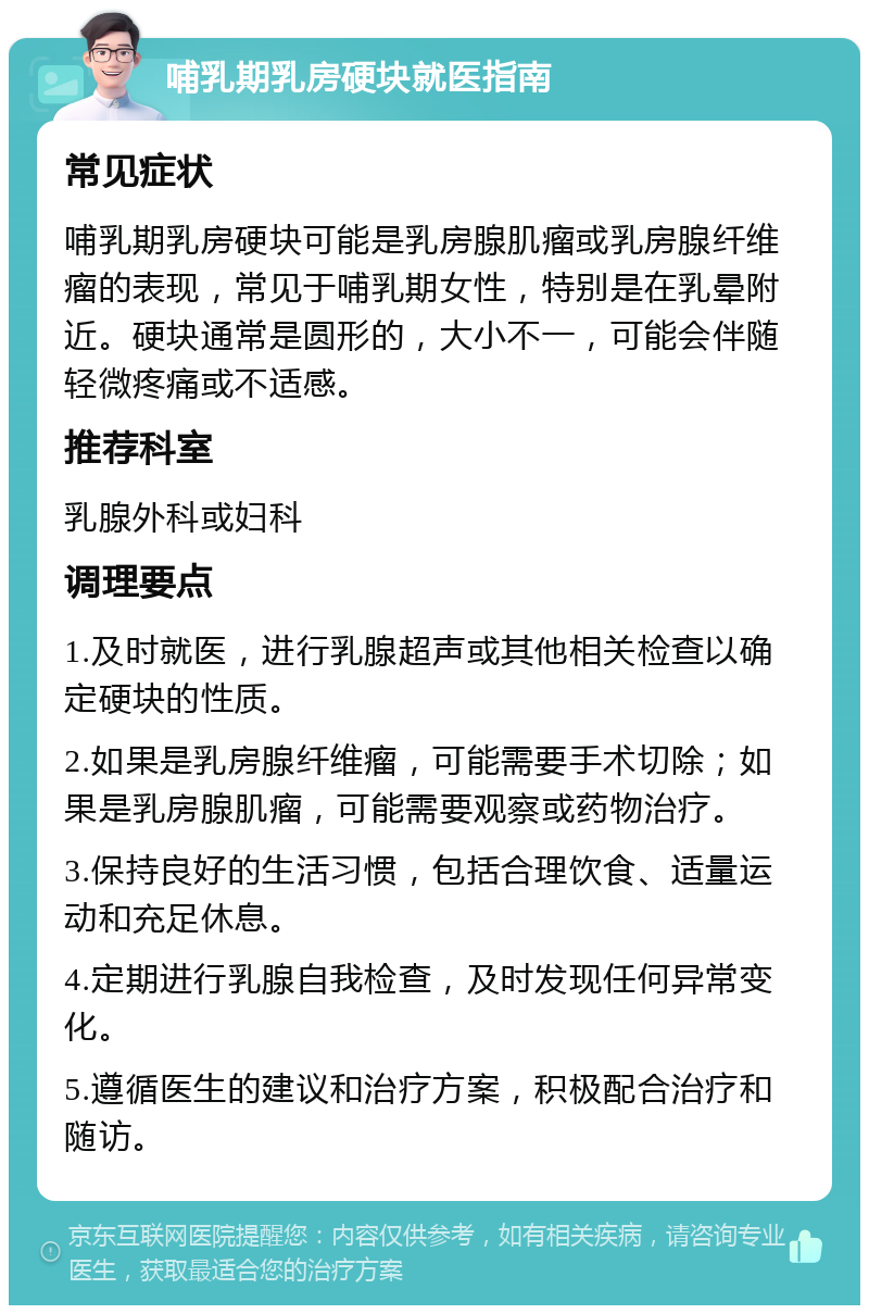 哺乳期乳房硬块就医指南 常见症状 哺乳期乳房硬块可能是乳房腺肌瘤或乳房腺纤维瘤的表现，常见于哺乳期女性，特别是在乳晕附近。硬块通常是圆形的，大小不一，可能会伴随轻微疼痛或不适感。 推荐科室 乳腺外科或妇科 调理要点 1.及时就医，进行乳腺超声或其他相关检查以确定硬块的性质。 2.如果是乳房腺纤维瘤，可能需要手术切除；如果是乳房腺肌瘤，可能需要观察或药物治疗。 3.保持良好的生活习惯，包括合理饮食、适量运动和充足休息。 4.定期进行乳腺自我检查，及时发现任何异常变化。 5.遵循医生的建议和治疗方案，积极配合治疗和随访。