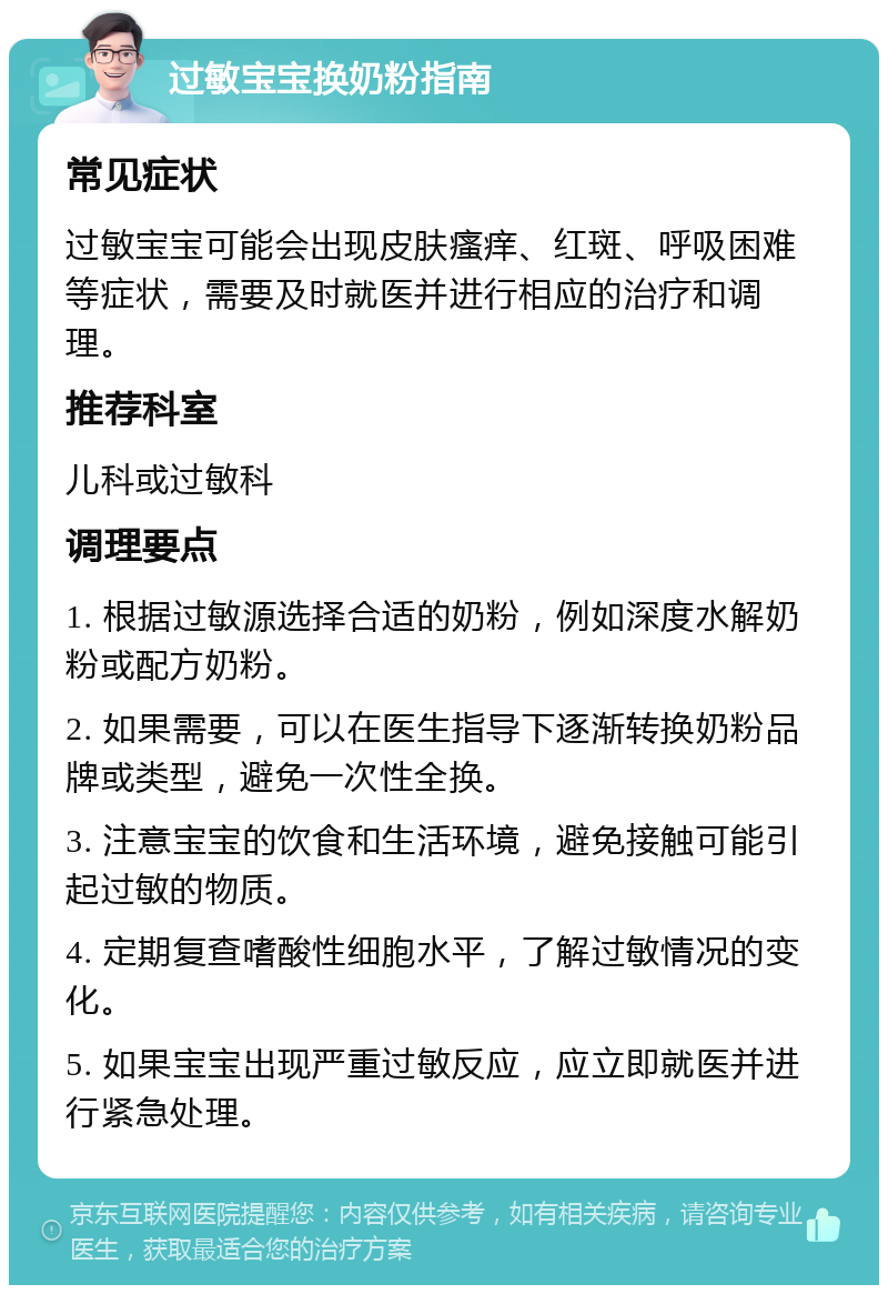 过敏宝宝换奶粉指南 常见症状 过敏宝宝可能会出现皮肤瘙痒、红斑、呼吸困难等症状，需要及时就医并进行相应的治疗和调理。 推荐科室 儿科或过敏科 调理要点 1. 根据过敏源选择合适的奶粉，例如深度水解奶粉或配方奶粉。 2. 如果需要，可以在医生指导下逐渐转换奶粉品牌或类型，避免一次性全换。 3. 注意宝宝的饮食和生活环境，避免接触可能引起过敏的物质。 4. 定期复查嗜酸性细胞水平，了解过敏情况的变化。 5. 如果宝宝出现严重过敏反应，应立即就医并进行紧急处理。