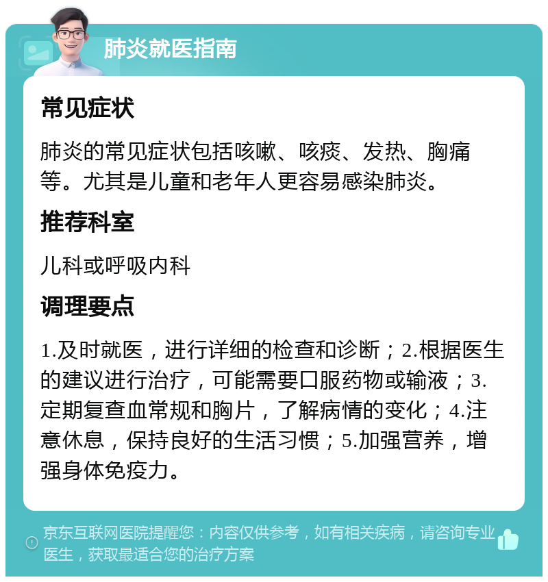 肺炎就医指南 常见症状 肺炎的常见症状包括咳嗽、咳痰、发热、胸痛等。尤其是儿童和老年人更容易感染肺炎。 推荐科室 儿科或呼吸内科 调理要点 1.及时就医，进行详细的检查和诊断；2.根据医生的建议进行治疗，可能需要口服药物或输液；3.定期复查血常规和胸片，了解病情的变化；4.注意休息，保持良好的生活习惯；5.加强营养，增强身体免疫力。