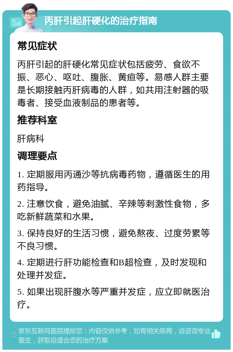 丙肝引起肝硬化的治疗指南 常见症状 丙肝引起的肝硬化常见症状包括疲劳、食欲不振、恶心、呕吐、腹胀、黄疸等。易感人群主要是长期接触丙肝病毒的人群，如共用注射器的吸毒者、接受血液制品的患者等。 推荐科室 肝病科 调理要点 1. 定期服用丙通沙等抗病毒药物，遵循医生的用药指导。 2. 注意饮食，避免油腻、辛辣等刺激性食物，多吃新鲜蔬菜和水果。 3. 保持良好的生活习惯，避免熬夜、过度劳累等不良习惯。 4. 定期进行肝功能检查和B超检查，及时发现和处理并发症。 5. 如果出现肝腹水等严重并发症，应立即就医治疗。