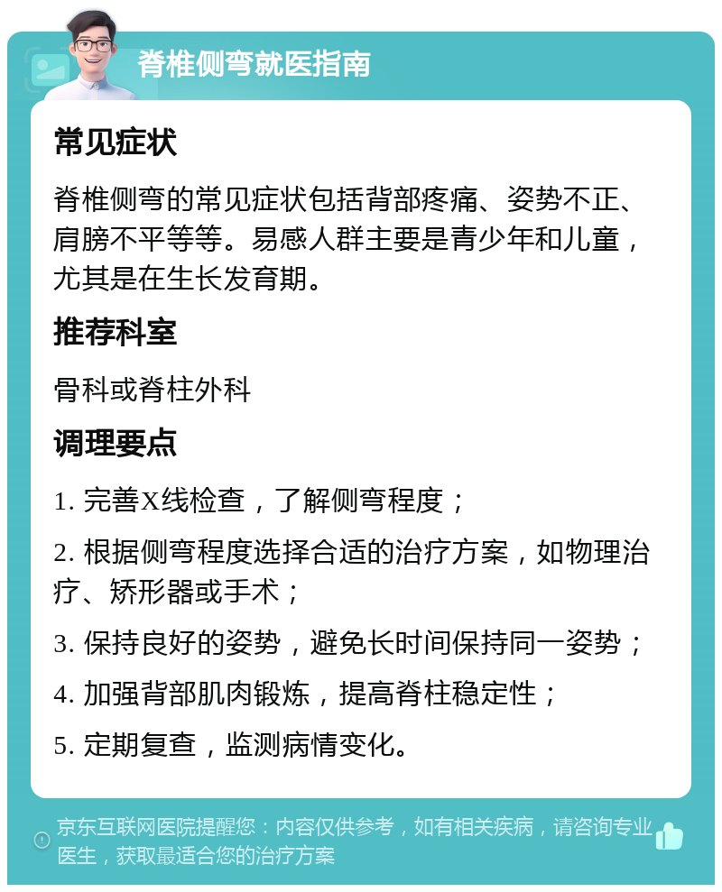 脊椎侧弯就医指南 常见症状 脊椎侧弯的常见症状包括背部疼痛、姿势不正、肩膀不平等等。易感人群主要是青少年和儿童，尤其是在生长发育期。 推荐科室 骨科或脊柱外科 调理要点 1. 完善X线检查，了解侧弯程度； 2. 根据侧弯程度选择合适的治疗方案，如物理治疗、矫形器或手术； 3. 保持良好的姿势，避免长时间保持同一姿势； 4. 加强背部肌肉锻炼，提高脊柱稳定性； 5. 定期复查，监测病情变化。