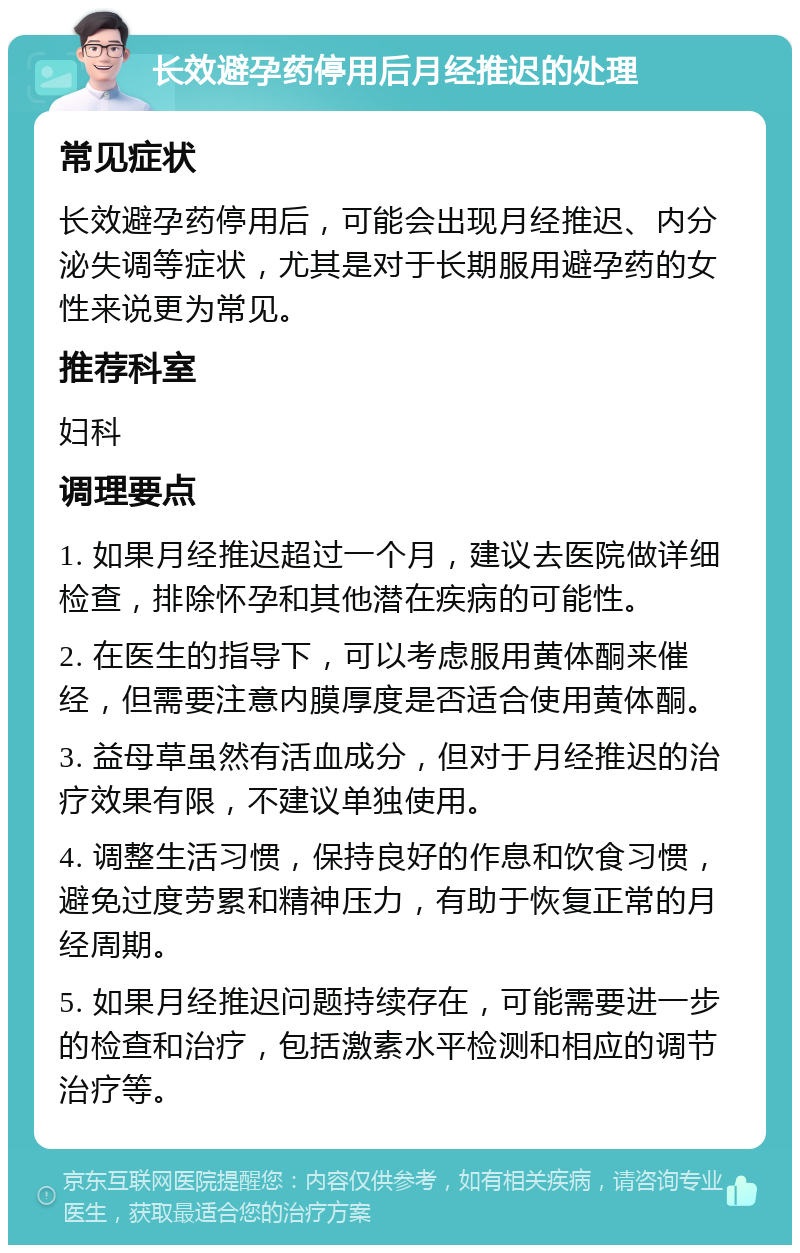 长效避孕药停用后月经推迟的处理 常见症状 长效避孕药停用后，可能会出现月经推迟、内分泌失调等症状，尤其是对于长期服用避孕药的女性来说更为常见。 推荐科室 妇科 调理要点 1. 如果月经推迟超过一个月，建议去医院做详细检查，排除怀孕和其他潜在疾病的可能性。 2. 在医生的指导下，可以考虑服用黄体酮来催经，但需要注意内膜厚度是否适合使用黄体酮。 3. 益母草虽然有活血成分，但对于月经推迟的治疗效果有限，不建议单独使用。 4. 调整生活习惯，保持良好的作息和饮食习惯，避免过度劳累和精神压力，有助于恢复正常的月经周期。 5. 如果月经推迟问题持续存在，可能需要进一步的检查和治疗，包括激素水平检测和相应的调节治疗等。