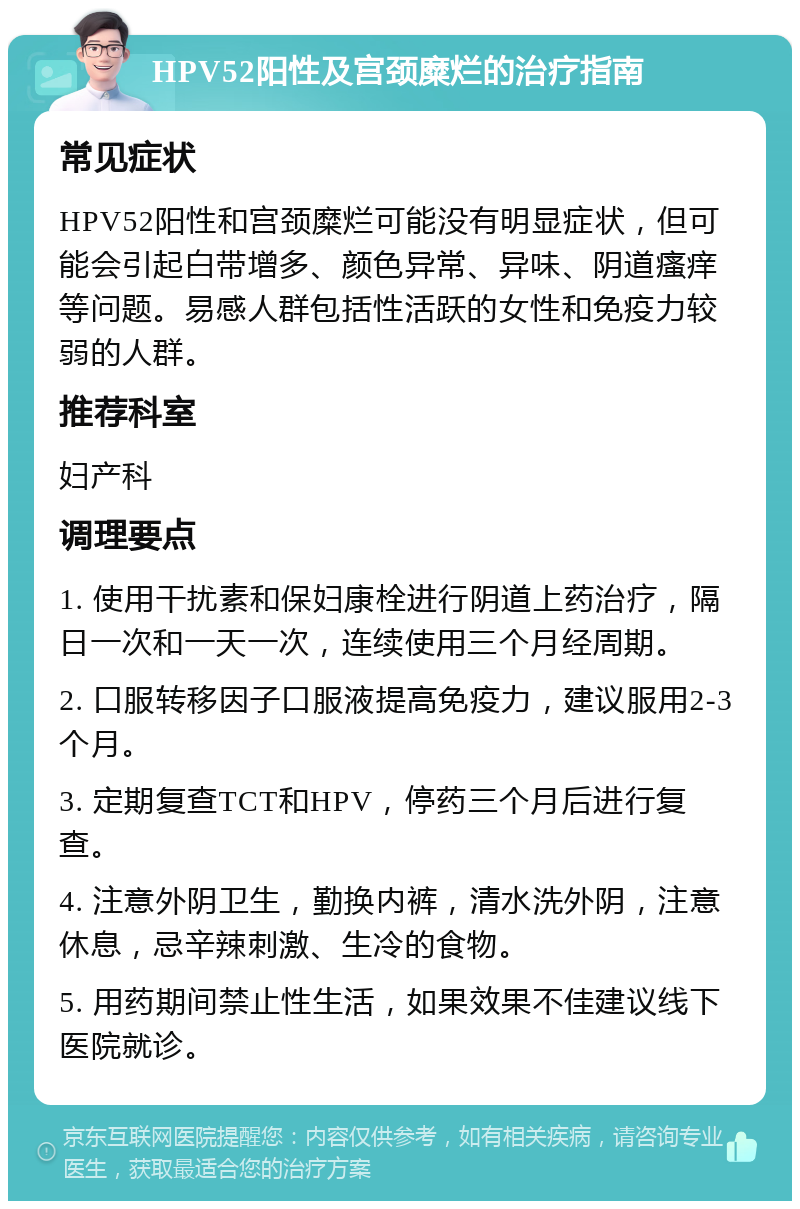 HPV52阳性及宫颈糜烂的治疗指南 常见症状 HPV52阳性和宫颈糜烂可能没有明显症状，但可能会引起白带增多、颜色异常、异味、阴道瘙痒等问题。易感人群包括性活跃的女性和免疫力较弱的人群。 推荐科室 妇产科 调理要点 1. 使用干扰素和保妇康栓进行阴道上药治疗，隔日一次和一天一次，连续使用三个月经周期。 2. 口服转移因子口服液提高免疫力，建议服用2-3个月。 3. 定期复查TCT和HPV，停药三个月后进行复查。 4. 注意外阴卫生，勤换内裤，清水洗外阴，注意休息，忌辛辣刺激、生冷的食物。 5. 用药期间禁止性生活，如果效果不佳建议线下医院就诊。