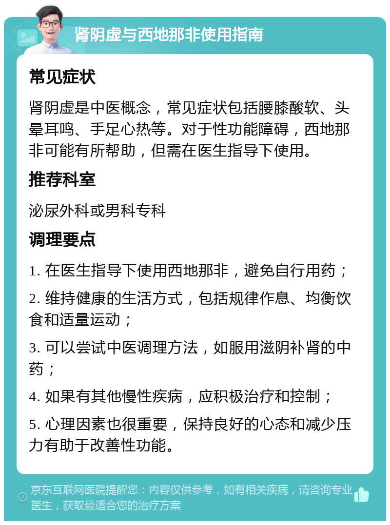 肾阴虚与西地那非使用指南 常见症状 肾阴虚是中医概念，常见症状包括腰膝酸软、头晕耳鸣、手足心热等。对于性功能障碍，西地那非可能有所帮助，但需在医生指导下使用。 推荐科室 泌尿外科或男科专科 调理要点 1. 在医生指导下使用西地那非，避免自行用药； 2. 维持健康的生活方式，包括规律作息、均衡饮食和适量运动； 3. 可以尝试中医调理方法，如服用滋阴补肾的中药； 4. 如果有其他慢性疾病，应积极治疗和控制； 5. 心理因素也很重要，保持良好的心态和减少压力有助于改善性功能。