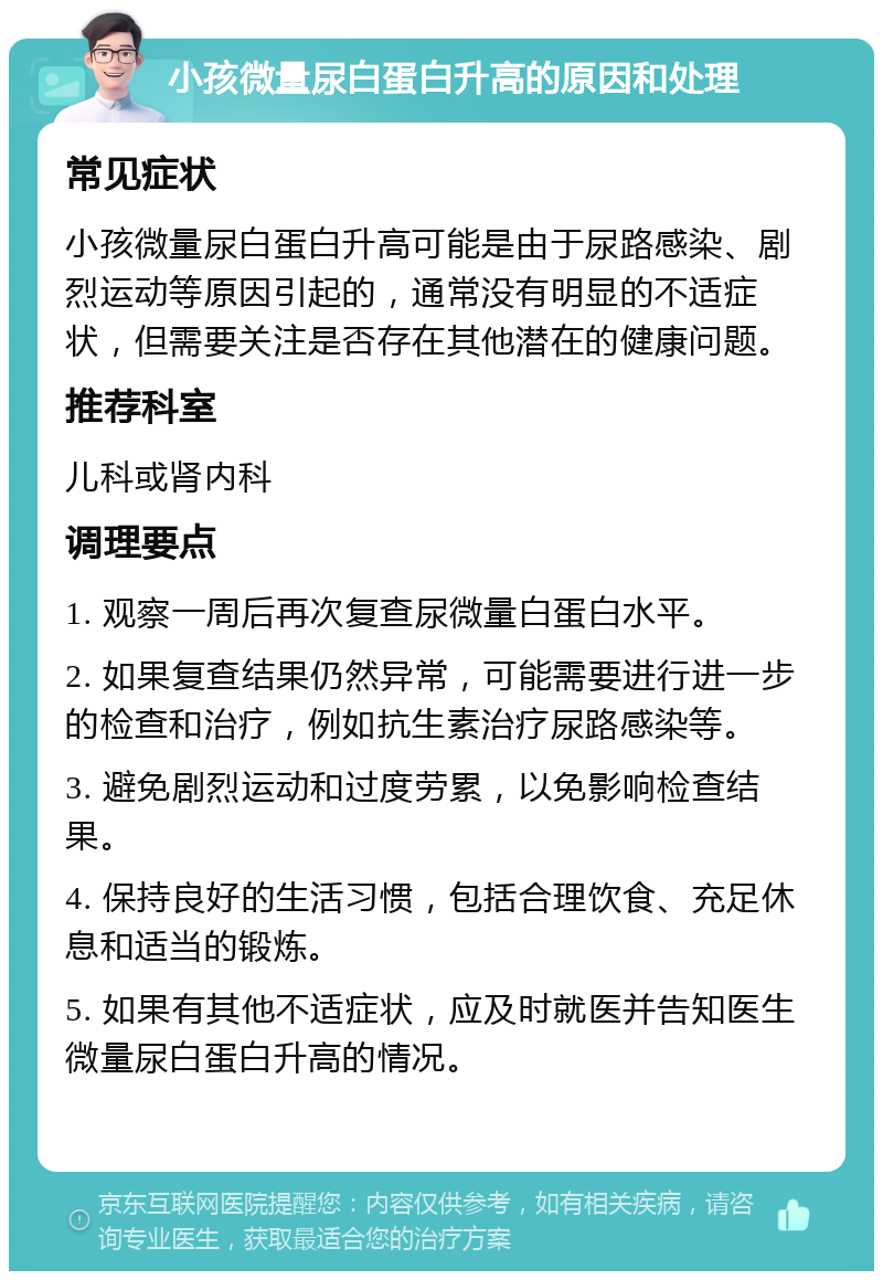 小孩微量尿白蛋白升高的原因和处理 常见症状 小孩微量尿白蛋白升高可能是由于尿路感染、剧烈运动等原因引起的，通常没有明显的不适症状，但需要关注是否存在其他潜在的健康问题。 推荐科室 儿科或肾内科 调理要点 1. 观察一周后再次复查尿微量白蛋白水平。 2. 如果复查结果仍然异常，可能需要进行进一步的检查和治疗，例如抗生素治疗尿路感染等。 3. 避免剧烈运动和过度劳累，以免影响检查结果。 4. 保持良好的生活习惯，包括合理饮食、充足休息和适当的锻炼。 5. 如果有其他不适症状，应及时就医并告知医生微量尿白蛋白升高的情况。