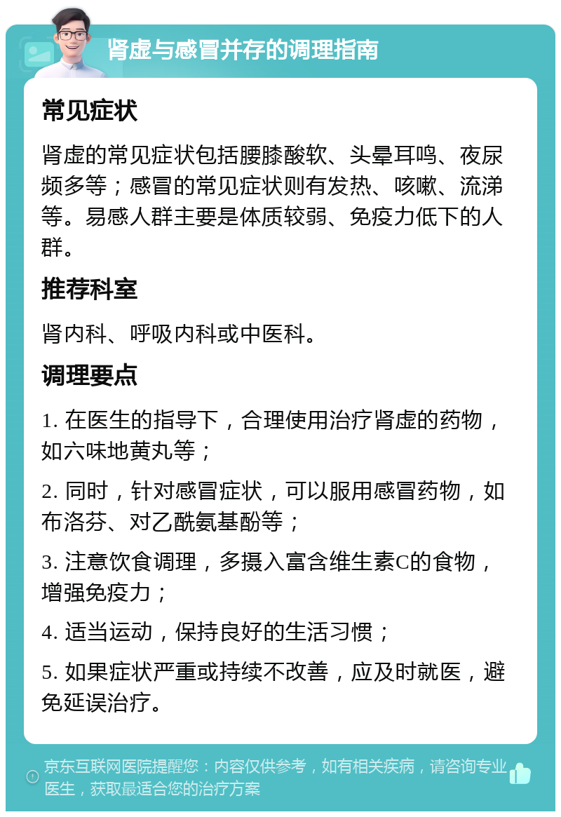 肾虚与感冒并存的调理指南 常见症状 肾虚的常见症状包括腰膝酸软、头晕耳鸣、夜尿频多等；感冒的常见症状则有发热、咳嗽、流涕等。易感人群主要是体质较弱、免疫力低下的人群。 推荐科室 肾内科、呼吸内科或中医科。 调理要点 1. 在医生的指导下，合理使用治疗肾虚的药物，如六味地黄丸等； 2. 同时，针对感冒症状，可以服用感冒药物，如布洛芬、对乙酰氨基酚等； 3. 注意饮食调理，多摄入富含维生素C的食物，增强免疫力； 4. 适当运动，保持良好的生活习惯； 5. 如果症状严重或持续不改善，应及时就医，避免延误治疗。